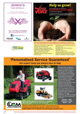 24 If you are responding to an advertisement in The Uttoxeter & Cheadle Voice, please let the advertiser know. Thank you for your support.
‘Personalised Service Guaranteed’
Our expert team are always here to help
We have been established
for over 17 years and we
believe that this is down to
our passion for providing
outstanding at the forefront
of our business so we pride
ourselves on offering not
only a fantastic, friendly
service when you purchase
with us, but excellent
aftercare too. We offer a free
collection and delivery
service and full service
facilities for your machinery.
As a main dealer for all the
top brands we have over 20
different tractor mowers on
display in our large
showroom, as well as a huge
range of all the accessories
you need.
Countax • Stihl
Husqvarna • Stiga
Hayter • Toro
Uttoxeter Garden Machinery Ltd, Unit 3, Churnet Valley Court,
Dovefields Industrial Estate, Uttoxeter, Staffordshire ST14 8HU
01889 569043 07973 202030 www.uttoxetergm.stihl-dealer.co.uk
Visit us at our showroom in Uttoxeter to speak to
one of our expert team for help and advice.
Everyone
lovesTheVoice
Uttoxeter
& Cheadle
Uttoxeter
& Cheadle
Help us grow!
Due to expansion, we require an
EXPERIENCED SALES PERSON
To sell Advertising Space
To apply email your CV and supporting letter to:
Nigel Titterton at uttoxetervoice@hotmail.co.uk
UTTOXETER: JS Newsagents, High Street;
Oldfields Sports & Social Club
CHEADLE: Ashbourne Road Post Office;
Cheadle Post Office and Wardle's Travel on
Main Car Park; Blake Hall Fisheries
TEAN: Post Office, High Street
DENSTONE: Denstone Stores; Denstone
Hall Farm Shop
ROCESTER: Premier Shop (next to Red Lion
Pub); Spar Shop
DOVERIDGE: Post Office and Stores;
Doveridge Club
MAYFIELD: Village Shop
And most public houses/restaurants in
Uttoxeter, Cheadle and local rural villages
within our distribution map (See Page 3)
A massive 15,000 Quality Voice Colour Magazines are distributed, mostly door to
door, each issue and you can also collect The Voice from the following local outlets:
JOIN THE VOICE TEAM We are NO. 1 for Advertising, Quality And Distribution
 
