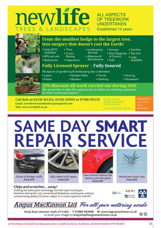 25Let The Uttoxeter & Cheadle Voice take your business to 13,000 local homes. To advertise, call 01538 751629 or 0776 784 6937.
For all your motoring needs
Chips and scratches...away!
Utilising the latest paint technology and skill repair techniques,
therefore halving the cost conventional Bodyshops would quote, without
compromising quality! All prices subject to a visual inspection and VAT.
Corner of bumper scuffs
From £75
Alloy wheel scuff repairs
From £35
Dent removal without the
need to paint the panel
From £35
Windscreen stone chips
From £25
SAME DAY SMART
REPAIR SERVICE
Derby Road, Uttoxeter Staffs ST14 8EG • T: 01889 563448 • W: www.angusmackinnon.co.uk
or email your images to bodyshop@angusmackinnon.co.uk
EMERGENCY
CALL-OUTS
ALSO
AVAILABLE
From the smallest hedge to the largest tree,
tree surgery that doesn’t cost the Earth!
• Fully NPTC
Qualified
• RFS cert arb
• Reductions
• Thins
• Crown
Raising
• Inspections
• Landscaping
Services
• Aftercare &
Maintenance
• Surveys
• Pest Diagnosis
& Control
• Fells
• Conifers
• Top Soil
• Logs
Available
Fully Licensed Sprayer | Fully Insured
All aspects of gardening & landscaping also undertaken:
• Lawns
• Patios
• Garden Paths
• Borders
• Ponds
• Decking
• Fencing
• Stonework
Call Rob on 01538 361432, 01538 266993 or 07900 995139
Email: newlifetreesandlandscapes@gmail.com
Web: www.newlifetl.co.uk
EXPERT ADVICE
FROM PASSIONATE
PROFESSIONALS
All work to BS3998 standard
ALL ASPECTS
OF TREEWORK
UNDERTAKEN
Established 12 years
15% discount all work carried out during 2016
We would like to take this opportunity to thank our existing customers
for their continued support
 