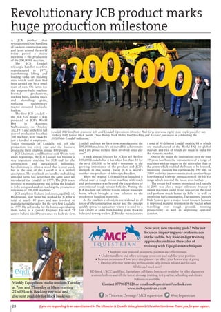 A JCB product that
revolutionised the handling
of loads on construction sites
and farms around the world
today passed a major
milestone – the production
of the 200,000th machine.
The JCB Loadall
telescopic handler was first
manufactured in 1977,
transforming lifting and
loading tasks on building
sites which until then had
been carried out by a small
team of men. On farms too
the purpose-built machine
boosted productivity,
stacking bales, loading muck
and shovelling grain,
replacing rudimentary
tractor mounted hydraulic
loaders.
The first JCB Loadall –
the JCB 520 model – was
produced at JCB’s World
HQ in Rocester,
Staffordshire, on October
3rd, 1977 and in the first full
year of production less than
300 machines were made by
just a handful of employees.
Today thousands of Loadalls roll off the
production line every year and the business
producing them employs around 800 people.
JCB Chairman Lord Bamford said: “From very
small beginnings, the JCB Loadall has become a
very important machine for JCB and for the
construction and agricultural industries.
Revolutionary is often a word that is over-used,
but in the case of the Loadall it is a perfect
description. The way loads are handled on building
sites and farms has never been the same since we
introduced the Loadall in 1977. The JCB team
involved in manufacturing and selling the Loadall
is to be congratulated on reaching the production
milestone of 200,000 machines.”
JCB employee Richard Jenkinson, aged 62, of,
Hilderstone, near Stone has worked for JCB for a
total of nearly 40 years and was involved in
manufacturing the axles for the very first Loadalls
in 1977. He still works for the business producing
them today as a Quality Engineer. He said: “I
cannot believe it is 39 years since we built the first
Loadall and that we have now manufactured the
200,000th machine. It’s an incredible achievement
and I am proud to have been involved since day
one.”
It took almost 30 years for JCB to sell the first
100,000 Loadalls but it has taken less than 10 for
the next 100,000 to be sold – testament to the
growing importance of the product and JCB’s
strength in this sector. Today JCB is world’s
number one producer of telescopic handlers.
When the original 520 model was launched it
offered users a rough terrain machine with reach
and performance way beyond the capabilities of
conventional rough terrain forklifts. Putting the
JCB machine out in front was its unique telescopic
boom which brought a new solution to the
problem of handling materials.
As the machine evolved, its use widened to all
areas of the construction sector and the concept
quickly spread to agriculture where it is used for a
vast variety of tasks from loading grain, stacking
bales and towing trailers. JCB today manufactures
a total of 90 different Loadall models, 88 of which
are manufactured at the World HQ for global
markets and two of which are made in India for
the domestic market.
One of the major the innovations over the past
39 years has been the introduction of a range of
machines with an engine on the side rather than in
the centre which enabled the boom to be lowered,
improving visibility for operators by 390 mm. In
2008 visibility improvements took another huge
leap forward with the introduction of the Hi-Viz
range which lowered the boom even further.
The torque lock system introduced on Loadalls
in 2001 was also a major milestone because it
meant machines could travel quicker on the road
and perform much better up hills – as well as
improving fuel consumption. The patented Smooth
Ride System gave a major boost to users because
it improved material retention in the bucket when
travelling over rough ground, boosting
productivity as well as improving operator
comfort.
28 If you are responding to an advertisement in The Uttoxeter & Cheadle Voice, please let the advertiser know. Thank you for your support.
• Improve your postural awareness, position and effectiveness
• Understand how and when to engage your core and stabilise your position
• Increase awareness of how your straightness can affect your horses way of going
• Develop effective breathing techniques to help remain relaxed and focused
All this and much more!
BD listed, UKCC qualified, Equipilates Affiliated Instructor available for rider alignment
sessions both on and off the horse, dressage training, test practise, schooling and clinics.
References available
Contact 07796175128 or email mcfequestrian@outlook.com
www.mcfequestrian.co.uk
Jo Titterton Dressage / MCF equestrian @mcfequestrian
New year, new training goals? Why not
focus on improving your performance
in the saddle. My Ride-in-lign training
approach combines the scales of
training with Equipilates techniques
Weekly Equipilates studio sessions Tuesday
at 7pm and Thursday at 10am starting
22nd March. Booking essential and
discount available for block bookings
Revolutionary JCB product marks
huge production milestone
Loadall MD Ian Pratt (extreme left) and Loadall Operations Director Paul Grys (extreme right) join employees (l-r) Ian
Vickery, Cliff Ferrie, Mick Smith, Dave Bailey, Nick Miller, Paul Stockley and Richard Jenkinson in celebrating the
200,000th Loadall milestone.
 