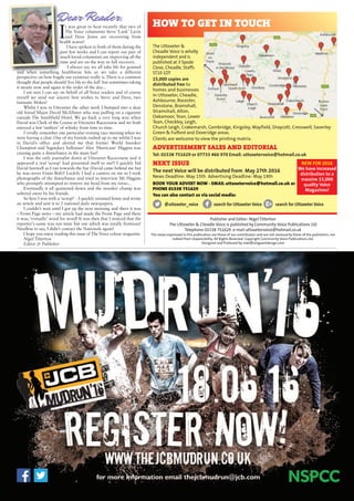 Publisher and Editor: Nigel Titterton
The Uttoxeter & Cheadle Voice is published by Community Voice Publications Ltd
Telephone 01538 751629 e-mail uttoxetervoice@hotmail.co.uk
The views expressed in this publication are those of our contributors and are not necessarily those of the publishers, nor
indeed their responsibility. All Rights Reserved. Copyright Community Voice Publications Ltd.
Designed and Produced by noel@sergeantdesign.com
I
t was great to hear recently that two of
The Voice columnists Steve ‘Lank’ Lavin
and Dave Jones are recovering from
health scares!
I have spoken to both of them during the
past few weeks and I can report our pair of
much loved columnists are improving all the
time and are on the way to full recovery.
I always say we all take life for granted
and when something healthwise hits us we take a different
perspective on how fragile our existence really is. There is a common
thought that people should ‘live life to the full’ but sometimes taking
it steady now and again is the order of the day...
I am sure I can say on behalf of all Voice readers and of course
myself we send our sincere best wishes to Steve and Dave, two
fantastic blokes!
Whilst I was in Uttoxeter the other week I bumped into a dear
old friend Major David McAllister who was puffing on a cigarette
outside The Smithfield Hotel. We go back a very long way when
David was Clerk of the Course at Uttoxeter Racecourse and we both
enjoyed a few ‘snifters’ of whisky from time to time.
I vividly remember one particular evening race meeting when we
were having a chat. One of my friends rushed up to me whilst I was
in David’s office and alerted me that former World Snooker
Champion and ‘legendary hellraiser’ Alex 'Hurricane' Higgins was
causing quite a disturbance in the main bar!
I was the only journalist down at Uttoxeter Racecourse and it
appeared a real ‘scoop’ had presented itself to me!! I quickly bid
David farewell as I ran towards the bar (David came behind me but
he was never Usain Bolt)! Luckily I had a camera on me so I took
photographs of the disturbance and tried to interview Mr Higgins
who promptly attempted to remove my head from my torso...
Eventually it all quietened down and the snooker champ was
ushered away by his friends.
So here I was with a 'scoop!' - I quickly returned home and wrote
an article and sent it to 2 national daily newspapers.
I couldn’t wait until I got up the next morning and there it was
– Front Page news – my article had made the Front Page and there
it was, ‘virtually’ word for word! It was then that I noticed that the
reporter's name was not mine but one which was totally fictitious!
Needless to say, I didn’t contact the Nationals again!
I hope you enjoy reading this issue of The Voice colour magazine.
Nigel Titterton
Editor & Publisher
The Uttoxeter &
Cheadle Voice is wholly
independent and is
published at 3 Spode
Close, Cheadle, Staffs
ST10 1DT
15,000 copies are
distributed free to
homes and businesses
in Uttoxeter, Cheadle,
Ashbourne, Rocester,
Denstone, Bramshall,
Stramshall, Alton,
Oakamoor, Tean, Lower
Tean, Checkley, Leigh,
Church Leigh, Crakemarsh, Combridge, Kingsley, Mayfield, Draycott, Cresswell, Saverley
Green & Fulford and Doveridge areas.
Clients are welcome to view the printing matrix.
ADVERTISEMENT SALES AND EDITORIAL
Tel: 01538 751629 or 07733 466 970 Email: uttoxetervoice@hotmail.co.uk
NEXT ISSUE
The next Voice will be distributed from May 27th 2016
News Deadline: May 15th Advertising Deadline: May 19th
BOOK YOUR ADVERT NOW - EMAIL uttoxetervoice@hotmail.co.uk or
PHONE 01538 751629
You can also contact us via social media:
@uttoxeter_voice search for Uttoxeter Voice search for Uttoxeter Voice
Dear Reader, HOW TO GET IN TOUCH
NEW FOR 2016
We have increased
distribution to a
massive 15,000
quality Voice
Magazines!
 