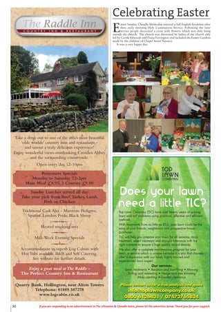 30 If you are responding to an advertisement in The Uttoxeter & Cheadle Voice, please let the advertiser know. Thank you for your support.
Top Lawn Company (TLC) have over twenty years of solving
lawn and turf problems using practical, effective and efficient
methods.
With treatments from as little as £15, your lawn could be the
envy of your friends, neighbours and prospective house
purchaser.
TLC will help you prepare your lawn for all seasons, moss
treatment, weed treatment and drought tolerance with the
right nutrients to ensure a high quality sward density.
We also offer a complete maintenance program for your
lawn, a service which is unique because it is you that chooses
after a discussion with our local, highly trained and
experienced lawn expert.
Our services
Lawn treatments • Aeration and scarifying • Mowing
Turfing and reseeding • Hedge and tree trimming
Mole catching • Garden clearance
Please contact us for a free analysis and quote
info@toplawncompany.co.uk
0800 6126831 / 07472765834
Take a drive out to one of the area’s most beautiful
‘olde worlde’ country inns and restaurants -
and savour a truly delicious experience!
Enjoy wonderful views overlooking Croxden Abbey
and the surrounding countryside.
Open every day, 12-10pm
Pensioners Specials
Monday to Saturday 12-2pm
Main Meal £4.95, 3 Courses £9.00
Sunday Lunches served all day
Take your pick from Beef,Turkey, Lamb,
Pork or Chicken
Traditional Cask Ales - Marstons Pedigree,
Spitfire, London Pride, Black Sheep
Heated smoking area
Mid-Week Evening Specials
Accommodation in superb Log Cabins with
Hot Tubs available. B&B and Self Catering.
See website for further details.
Enjoy a great meal atThe Raddle -
The Perfect Country Inn & Restaurant
Quarry Bank, Hollington, near Alton Towers
Telephone: 01889 507278
www.logcabin.co.uk
Celebrating Easter
E
aster Sunday, Cheadle Methodist enjoyed a full English breakfast after
their early morning Holy Communion Service. Following the later
service people decorated a cross with flowers which was duly hung
outside the church. The church was decorated by ladies of the church ably
led by Carole Edwards and Fiona Farrington and included the Easter Gardens
made by the children of Chapel Street Nursery.
It was a very happy day.
 