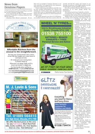 News from
Denstone Players
A well attended meeting of Denstone Players was held
last month in Denstone Village Hall.
It was reported that the Players’ highly successful
pantomime ‘Cinderella’ in February played to four
sell-out audiences.
Chairman, Dave Shooter commented:- ‘If ever
there was an example of amateur dramatics at its
most enjoyable level supported by true community
spirit, this production has to be it.
Positive advertising and publicity paved the way
for four excellent performances by a diverse and
talented cast. Scenery, props, make up, lighting and
sound effects were of outstanding quality. Four full
houses were fully catered for by a hard working Front
of House team.
The whole enterprise was driven by Gill Brown,
our excellent Director. She knew exactly what she
wanted and had the energy and stamina to see
through a production of the highest quality, one that
all participants can feel justifiably proud of.
In its 28 year history Denstone Players have never
performed to so many people during one
performance.’
The notional profit from Cinderella is £2,018.
A unanimous vote of thanks was offered to Gill
in recognition of her sterling efforts and achievement.
Stephen Leake was also unanimously thanked for
his sterling work designing and making the set,
extending the stage and
establishing the group’s storage
container.
It was agreed that February
half-term pantomimes should
continue, as there is no
significant impact on CATS
audiences in Cheadle.
A The Chairman informed
members that a joint calendar
with other local drama groups
had been established with
access provided for:
Marchington Amateur
Dramatic Society (MADS),
Cheadle Amateur Theatrical
Society (CATS), St Mary’s
Entertainers in Uttoxeter, The
Mulberry Players in Doveridge
and The Whodunit Players.
Treasurer, Lynn Shooter
reported a very healthy bank
balance of £3,465.20. She was
thanked for her hard work
compiling the accounts and
overseeing ticket sales for all
productions. Those who
donated raffle prizes were
similarly thanked.
It was agreed that
Denstone Players donate £500
to The Tom Boden Memorial
Sports Trust and £500 to the
Defibrillator Appeal fund.
The Village Hall
Committee will be asked if
there is anything the Players
could assist in buying.
A full years programme
was then agreed as follows-
‘Blithe Spirit’ by Noel Coward
directed by Marge Stanley for
performance on 7th, 8th and
9th July.
Two one act plays to be
performed on the 29th and
30th September and 1st
October. The next pantomime
on 23rd, 24th and 25th
February 2017.
Social Secretary, Sue Davies
reported on the support
offered by members to many
recent local Am Dram
productions including those
performed by CATS, MADS,
The Whodunit Players and
junior member Megan Ash’s
performance of ‘The Lion, the
Witch and the Wardrobe’ at
Painsley High School.
Sue said she is investigating
group visits to future amateur
and professional productions
and a members Christmas
meal. Sound and lighting
technician Pete Smith agreed to
offer the group’s surplus
lighting equipment for sale.
The AGM was agreed for
Sunday 22nd May at 6pm in
the Village Hall.
The meeting closed to
allow for the second showing
of the ‘Cinderella’ dvd
compiled by Dave Brown.
Many thanks,
Dave Shooter, Chairman,
Denstone Players
33Let The Uttoxeter & Cheadle Voice take your business to 13,000 local homes. To advertise, call 01538 751629 or 0776 784 6937.
Ki
tchens by Paul Gabri
el
of S t r a m s h a l l
Affordable Kitchens from the
unusual to the straightforward.
Re-vamp your existing kitchen with a choice
of over fifty door designs and a wide choice of
worktops and sinks.
Or simply paint your existing doors
to freshen things up.
Otherwise I can design, supply and fit a
brand new kitchen or supply only.
For free friendly advice call Paul on
01889 562139 or mobile 07990 622125
Visit www.kitchensbypaulgabriel.co.uk
or e-mail paulmgabriel@hotmail.co.uk
WHEEL ‘N’ TYRESLTD
Performance Tyre Centre
WE FIT TYRES ON YOUR DRIVE
PUBLIC • BUSINESS • FARM CALL-OUTS
Unit A, Brookhouses Industrial
Estate, Cheadle ST10 1SR
01538 755100
BATTERIES • BRAKES
EXHAUSTS • TYRES
Personal Service and Advice
Everything
you need for Dance
and Fancy Dress
New fantastic
costumes for
Children and Adults
We stock all styles of dancewear,
shoes, bags etc for the experienced
dancer or the complete beginner.
Large selection of Adult &
Childrens Fancydress (to hire or
buy) Wigs & Accessories for that
special party or
school production.
28 Bank Street Cheadle
01538 754414
GlitzDancewear
& Fancydress
Everyone
lovesTheVoice
 