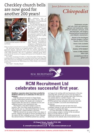 19 Chapel Street, Cheadle ST10 1DU
T: 01538 528787
E: emma@rcmrecruitment.co.uk W: www.rcmrecruitment.co.uk
RCM Recruitment Ltd
celebrates successful first year.
Ambitious expansion plans have been unveiled by
RCM Recruitment as it celebrates it’s first year in
business.
RCM Recruitment Ltd based on Chapel Street,
Cheadle, Staffordshire opened on April 8th 2015. Now
the business employs four people and is looking to
expand further this year due to continued success and
additional business since opening last year.
Ellia Hutchins is the latest member to join the
business. Ellia, from Hixon joined the business in
February this year as a Recruitment Resourcer and has
already become a valued member of the team.
RCM Recruitment Ltd are proud of their core values of
honesty, integrity and quality of service and believe this is
the reason for their continued success. Emma Tideswell,
Recruitment Director of RCM Recruitment has said they
are happy to be working with local businesses in the area
supporting their growth and success but also happy to
have further business with existing clients that Emma has
now worked with for a number of years. The
combination of the two has meant that in the last year
RCM Recruitment have achieved a lot and are now seen
as one of Cheadle’s successful and entrepreneurial
businesses.
RCM Recruitment are keen to hear from local
candidates looking for work and also businesses looking
for support in growing their team.
For more information on RCM Recruitment Ltd’s
services please contact a member of the recruitment
team on 01538 528787 or email
info@rcmrecruitment.co.uk. All current vacancies are
advertised on the website www.rcmrecruitment.co.uk.
35Let The Uttoxeter & Cheadle Voice take your business to 13,000 local homes. To advertise, call 01538 751629 or 0776 784 6937.
Janet Johnson BSc (Hons) Podiatry SRCh
Chiropodist
Treatments include:
nail cuts, thick nail reduction,
ingrown nail treatments, callus
and corn removal, verrucas, arch
and heal pain, nail surgery
biomechanical assessment
and diabetic assessment.
Based in the Northgate
Doctors Surgery, Carters
Square, every Friday.
Home visits available
£25 per treatment
Mobile: 07951820847
Home: 01889 592855
after 6 pm
janetjohnson1701@
gmail.com
Checkley church bells
are now good for
another 200 years!
I
t’s celebration time at
Checkley Church with the
completion of a £100,000 bell
refurbishment project.
The old frame housing our six
bells, cast in 1761, was placed on
an oak frame produced from
Elizabethan ship’s timbers.
Following detailed discussions
with both English Heritage and
the Lichfield D.A.C., permission
was granted to replace the aged
frame, but the bells were capable
of refurbishment.
Thirty years in the planning
stages, the work was started in
November 2015, and finished by
April 2016.To commemorate
completion, a ‘Hallowing’ service
was held on March 7th where the
bells were both anointed with oil and water by the Bishop of Stafford.
The old frame remains in its original position, with a new steel unit
positioned directly underneath. This work was expertly undertaken by
Whitechapel Bell Foundry, the necessary monies were provided by local and
wider afield donations. This was a tremendous combined group effort,
ensuring that the ancient art if ringing will be preserved in Checkley for many
years to come!
Jane Titley, now living in London, is a direct descendent of Thomas Titley,
Churchwarden in 1761 whose name is inscribed on the Tenor bell, along with
Harry Hancock. It was absolutely wonderful that Jane was able to travel from
London to be present at our ‘Hallowing, service. Many thanks to all concerned
in any way!
Clive Smith – Checkley Church
A refurbished bell situated on the new
steel frame
 
