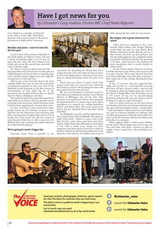 36 If you are responding to an advertisement in The Uttoxeter & Cheadle Voice, please let the advertiser know. Thank you for your support.
Have I got news for you
by Uttoxeter’s Gary Hudson, Former BBC Chief News Reporter
Gary Hudson is a member of Uttoxeter
Lions Club, a former BBC Chief News
Reporter and a senior lecturer in Broadcast
Journalism at Staffordshire University.
Needles and pints – now it’s time for
the fun part
Loyal readers of this column (a big hello to
the Smith family of Oakover Close) will spot
a theme developing when I say it’s time to
sugar the pill, enjoy the silver lining to the
cloud, and savour the smooth that inevitably
comes with the rough.
By which I mean it’s almost time for the
Uttoxeter Beer and Cider Festival. It takes place at
Oldfields Sports and Social Club on Saturday, June
11th, with the region’s biggest open mic night the
evening before in the beer tent.
They’re two of my favourite days in the local
calendar. While they may not have the excitement
or indeed the potential to lose your shirt of the
Midlands Grand National, or the sheer variety of
entertainment of that other big do at the
racecourse, the Acoustic Festival, they are special
days for those us helping to run them.
The medicine which this particular spoonful of
sugar helps to go down is the free prostate cancer
screening at the racecourse, which Uttoxeter Lions
Club has been organising for the past three years.
At time of writing, I don’t know how many
people turned up on a Tuesday evening in mid-
April for the free blood tests, but I do know that
there is strong clinical evidence that at least 15 lives
locally have been saved over the last couple of
years because of the tests we offer to men over 50.
Without this early warning, they might otherwise
have died from the disease.
We’re going to need a bigger bar
Uttoxeter Lions Club is grateful to the
racecourse for providing the Hoops Bar, but I
suspect the time will come when we have to move
to one of the bigger spaces at the venue. Even more
men are taking advantage of the free tests every
year.
Those tests cost about 15 quid a head. That
money came from you if you’ve ever visited the
Beer Festival, and we will be doing the same with
the profits from the event this year.
We also have hundreds of pounds raised by
local musicians busking last summer at the Mercia
Marina at Willington just off the A50. That
initiative came from Karen Moore, who alongside
her professional life as a senior cancer nurse, plays
saxophone in a musical trio, calling themselves
Moore and Moore Beer. The name comes from
Karen and her husband David and their friend
John Beer.
I’m delighted to say they will be performing on
the evening of June 10th at Oldfields. The open mic
night from about 7.30pm is a sister event to the
Beer Festival - same venue, same beers and ciders,
and the added bonus that admission for performers
is free with a small cover charge for their
supporters and other guests. If you have a ticket to
the Beer Festival on the Saturday, admission to the
open mic is free anyway. So it makes sense to go to
both and get the best value for your money.
No judges, but a great showcase for
talent
Other local acts expected to do a turn
include Delta Echoes and Temple Hudson
(yeah, that’s me and my mate Mick), Rich
Holmes and Sanjiv Nandi. But the real joy is
that anyone can show up and perform, and
not just singer-guitarists: the completely wacky
and off-the-wall Trent Vale Poet has promised
to be there - and I forecast a few ukuleles and
more saxophones than is usually healthy in
polite society.
It’s not a talent contest. There are no Simon
Cowells sneering at your efforts, and everyone will
be made welcome. We’ve also learned from last
year when, although it was early June, it became a
little nippy late in the evening. Heating has been
arranged.
In fact, if everyone who has suggested they
might turn up does so – and I promise everyone
who does will get a chance to play – then we will
be looking at easily the biggest open mic event in
the whole of Staffordshire and Derbyshire, as far
as I’m aware. If you are an up-and-coming
performer, perhaps with your own music to sell or
looking for a gig, it’s a great showcase.
And it’s a great warm-up for the beer festival
on Saturday, when the musical entertainment steps
up a gear with performances from – among others
– local artist Jason Callear, who has a new album
out, and our fabulous headline act Upfront, who
would be guaranteed to bring the house down if it
were not for the fortunate fact that the whole event
takes place in a marquee.
Please support either or both events, whether
for the music, which ranges from rock to jazz, the
beer and cider, with thirty varieties on offer, or
simply to have a good time – the possibilities are
endless.
@uttoxeter_voice
search for Uttoxeter Voice
search for Uttoxeter Voice
Send your articles, photographs, features, sports reports
etc into The Voice for insertion into our next issue.
The Voice is here to publicise what’s happening in our
community
Get in touch now via email
uttoxetervoice@hotmail.co.uk or by social media
Uttoxeter
& Cheadle
Uttoxeter
& Cheadle
 