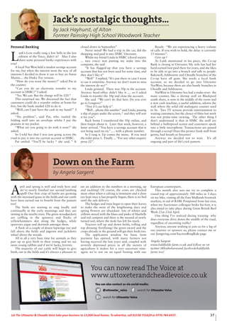 37Let The Uttoxeter & Cheadle Voice take your business to 13,000 local homes. To advertise, call 01538 751629 or 0776 784 6937.
Jack’s nostalgic thoughts...
by Jack Hayhurst, of Alton
Former Painsley High School Woodwork Teacher
Personal Banking
L
ank’s Lore really rang a few bells in the last
edition of the Voice, didn’t it? May I also
share some personal banky experiences with
you?
A local Nat West held a modest savings account
for me, but when the interest went the way of all
interests I decided to draw it out to buy an Aston
Martin.... the Dinky Toy version.
“How do you want the money?” asked Pat at
the counter.
“Can you do an electronic transfer to my
account in HSBC?” I asked.
“Yes. We can. But the charge will be £20.”
This surprised me. We discussed the fact that
customers could do a transfer online at home for
free, but the bank needed £20 to do it.
“Well, can I just have the cash in my hand?” I
asked.
“No problem”, said Pat, who rustled the
folding stuff into an envelope whilst I put the
peanuts in my pocket.
“What are you going to do with it now?” she
asked.
So I told her that I was just going across the
road to pay it into my current account in HSBC.
Pat smiled. “You’ll be lucky “ she said, “ It
closed down in September.”
Never mind! We had a trip in the car, did the
shopping and paid it into HSBC Uttoxeter.
Whilst my friend Linda in HSBC (choral society
... nice voice) was putting my stake into the
computer, she said
“It has flagged-up that you have a savings
account that has not been used for some time, and
they don’t like it”
“Well” I replied, “It’s just there in case I want
to use it sometime. Anyway we don’t want to miss
the interest do we?”
Linda grinned. There was 50p in the account.
Anyway head-office didn’t like it .... so I asked
Linda to transfer the 50p and close the account.
She said “We can’t do that here. Do you ever
go to Longton?”
“Not if I can help it”.
“Well... phone this number” said Linda, passing
a slip of paper under the screen,“ and they will sort
it for you”.
Back home I transferred the 50p online, and
then forgot about it. Later that week, however, a
letter arrived. “You have a savings account that is
not being used etc etc”..... with a phone number.
So I rang it. Up comes the menu. If you need
the toilet press 1. Finally ...“For any other enquiry
press 22”.
Result: “We are experiencing a heavy volume
of calls. If you wish to hold, the delay is currently
15 minutes”.
Give up !
As Lank mentioned in his piece, the Co-op
Bank is closing in Uttoxeter. My wife has had her
hard-earned loot paid there for years, and she likes
to be able to go into a branch and talk to people.
Bakewell, Ashbourne and Cheadle branches of the
Co-op have all gone. She needs a local bank
account, so we decided to go into Uttoxeter
NatWest, because there are also handy branches in
Cheadle and Ashbourne.
NatWest in Uttoxeter has had a make-over: the
main counter, like a shrimp stall on Blackpool
south shore, is now in the middle of the room and
a new cash machine, a useful addition, adorns the
wall where the solid old mahogany counter used
to be. Two TV screens provide entertainment to
waiting customers, but the choice of films last week
was not prime-time viewing. The other thing I
don’t understand is that in HSBC the staff are
behind a bulletproof screen and customers speak
into a little microphone. Transactions are passed
through a scoop! Does this protect bank staff from
germs, bad breath or firearms?
Anyway we decided not to wait. It’s all
ongoing and part of life’s rich pattern.
Down on the Farm
by Angela Sargent
A
pril and spring is well and truly here and
we’ve nearly finished our second lambing
spell! Our first crop of lambs are growing
with the increased grass in the fields and our cattle
have been turned out to benefit from the pasture
too!
The birds are starting to sing loudly and
continually in the early mornings and they are
nesting in the nearby trees. The green woodpeckers
are yaffling in the spinneys and flocks of
yellowhammers skit along the hedges, while
sparrows argue and skirmish amongst them.
A flock of a couple of dozen lapwings rise and
fall above the fields and pigeons and jackdaws
wheel above the woods.
All in all a very busy time for animals as they
pair up or give birth to their young and we see
more young rabbits and if we’re lucky, leverets
The majority of our cattle will begin to give
birth, out in the fields and it’s always a pleasure to
see an addition to the numbers in a morning, up
and suckling! Of course, the cows are checked
more often when a calving is imminent and a close
eye kept once it has properly begun, there is no bed
until the safe delivery
The hedges and trees begin to open their leaves
to make the most of the lengthening days and
spring flowers are abundant- lots of whites and
yellows mixed with the blues and pinks of bluebells
and red campion and there is the mound of newly
turned soil, where the mole has left his mark.
Tractors roll up and down fields, rolling and
top dressing (fertilizing) the green sward and the
crops already in the ground will get their feeds too.
The application window for basic farm
payment has opened, with many farmers not
having received the last years and, coupled with
severely depressed prices in all the sectors of
agriculture it makes for a very uncertain time-
again we’re not on an equal footing with our
European counterparts.
This month also sees me try to complete a
round trip of approximately 300 miles in 3 days
on my bike, visiting all the East Midlands livestock
markets, in aid of RABI. Postponed from last year,
when my Auctioneer colleague broke his foot, it is
also timed to take place during Great British Beef
Week-21st-23rd April.
One thing I’ve noticed during training- why
does everyone drive down the middle of the road,
regardless of oncoming traffic?
Anyway, anyone wishing to join us for a leg of
our journey or sponsor us, please contact me or
our Justgiving.com/AuctionRingRide page
Angela Sargent
www.baldfields-farm.co.uk and follow us on
twitter (@bythebarn)and facebook(baldfields
farm) too!
You can now read The Voice at
www.uttoxeterandcheadlevoice.co.uk
You can also contact us via social media:
@uttoxeter_voice search for Uttoxeter Voice
search for Uttoxeter Voice
 