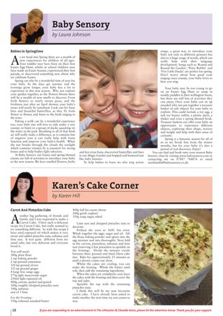 Karen’s Cake Corner
by Karen Hill
Carrot And Pistachio Cake
A
nother big gathering of friends and
family, and I was requested to make a
Carrot Cake. I have such a delicious
recipe for Carrot Cake, but really wanted to
try something different. So with this recipe I
have used rapeseed oil which makes it very
moist and added pistachio nuts, sultanas and
lime zest. It was quite different from my
usual cake, but very delicious and everyone
loved it.
You will need:-
300g plain flour
2 tsp baking powder
2 tsp ground cinnamon
1/4 tsp ground cloves
1/2 tsp ground ginger
4 large free range eggs
275g light muscovado sugar
250ml light rapeseed oil
400g carrots, peeled and grated
100g roughly chopped pistachio nuts
100g sultanas
zest of 1 lime
For the Frosting -
150g softened unsalted butter
400g full fat cream cheese
200g greek yoghurt
350g icing sugar, sifted
Lime zest and chopped pistachio nuts to
decorate
Preheat the oven to 160C fan oven.
Whisk together the eggs, sugar and oil. Sift
the flour, baking powder and spices into the
egg mixture and mix thoroughly. Next fold
in the carrots, pistachios, sultanas and lime
zest (reserving a few pistachios to sprinkle on
the frosting). Divide the mixture evenly
between three greased and lined 20cm cake
tins. Bake for approximately 25 minutes or
until a skewer comes out clean.
Whilst the cakes are cooling, you can
make the frosting. Whisk the butter until
soft, then add the remaining ingredients.
When the cakes are completely cool, layer
the cakes with the frosting and then cover the
top and sides.
Sprinkle the top with the remaining
pistachio nuts.
I think this will be my new favourite
carrot cake. I have already been asked to
make another the next time my son comes to
stay.
38 If you are responding to an advertisement in The Uttoxeter & Cheadle Voice, please let the advertiser know. Thank you for your support.
Baby Sensory
by Laura Johnson
Babies in Springtime
A
s we head into Spring there are a wealth of
new experiences for children of all ages.
Your toddler may have been on their first
Easter Egg Hunt, whilst at school children may
have made an Easter bonnet, experienced their first
parade, or discovered something new about why
we celebrate Easter.
Spring can also be a wonderful time of year for
your baby. As the days get warmer and the
evenings grow longer, your baby has a lot to
experience in this new season. Why not explore
your garden together, as the flowers bloom there
will be a wealth of new smells to discover. From
fresh flowers to newly mown grass, and the
freshness just after an April shower, your baby’s
noses will surely be tantalised. Look out for busy
bees and beautiful butterflies, as they fly from
flower to flower, and listen to the birds singing in
the trees.
Taking a walk can be a wonderful experience
too, your little one will love to ride under a tree
canopy or listen to a group of ducks quacking on
the water in the park. Breathing in all of that fresh
air will really make a difference, as it contains lots
of negative ions it can really help with brain
function and improve your baby’s health. When
the sun breaks through the clouds the sunlight
which contains vitamin D, is essential for strong
bones and to help bodies fight infection.
At Baby Sensory our Easter and spring themed
classes are full of activities to introduce your baby
to the new season. We have smelled flowers, herbs
and hot cross buns, discovered butterflies and bees
in our Magic Garden and hopped and bounced just
like baby bunnies.
To help babies to learn we also sing action
songs, a great way to introduce your
baby not only to different gestures but
also to a huge range of words, which can
really help with their language
development. Songs such as ‘Round and
Round the Garden’, ‘Peter Rabbit’ and
‘Five Little Ducks’ are perfect for spring.
Don’t worry about how good your
singing voice sounds, your baby loves to
hear you sing.
Your baby may be too young to go
on an Easter Egg Hunt or jump in
muddy puddles in their wellington boots,
but there are still lots of activities they
can enjoy, Once your baby can sit up
unaided why not put together a treasure
basket of safe objects for your baby to
explore. This could include a toy egg, a
soft toy bunny rabbit, a plastic duck, a
shaker and even a spring themed book.
Treasure baskets can offer your baby an
opportunity to experience different
objects, exploring their shape, texture
and weight and help with their sense of
curiosity.
Spring is a fantastic season for all of
us as we break free from the winter
months, but for your baby it’s also a
period of real discovery. Enjoy!
You can find and book onto your nearest Baby
Sensory class by visiting www.babysesnroy.com or
contacting me on 07887 744876 or email
northstaffs@babysensory.co.uk.
 