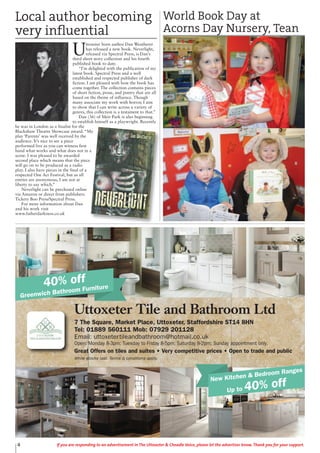 4 If you are responding to an advertisement in The Uttoxeter & Cheadle Voice, please let the advertiser know. Thank you for your support.
Uttoxeter Tile and Bathroom Ltd
7 The Square, Market Place, Uttoxeter, Staffordshire ST14 8HN
Tel: 01889 560111 Mob: 07929 201128
Email: uttoxetertileandbathroom@hotmail.co.uk
Open: Monday 8-3pm; Tuesday to Friday 8-5pm; Saturday 8-2pm; Sunday appointment only.
Great Offers on tiles and suites • Very competitive prices • Open to trade and public
While stocks last. Terms & conditions apply.
40% off
Greenwich Bathroom Furniture
New Kitchen & Bedroom Ranges
Up to 40% off
U
ttoxeter born author Dan Weatherer
has released a new book. Neverlight,
released via Spectral Press, is Dan’s
third short story collection and his fourth
published book to date.
“I’m delighted with the publication of my
latest book. Spectral Press and a well
established and respected publisher of dark
fiction. I am pleased with how the book has
come together. The collection contains pieces
of short fiction, prose, and poetry that are all
based on the theme of influence. Though
many associate my work with horror, I aim
to show that I can write across a variety of
genres, this collection is a testament to that.”
Dan (36) of Meir Park is also beginning
to establish himself as a playwright. Recently
he was in London as a finalist for the
Blackshaw Theatre Showcase award. “My
play ‘Parents’ was well received by the
audience. It’s nice to see a piece
performed live as you can witness first
hand what works and what does not in a
scene. I was pleased to be awarded
second place which means that the piece
will go on to be produced as a radio
play. I also have pieces in the final of a
respected One Act Festival, but as all
entries are anonymous, I am not at
liberty to say which.”
Neverlight can be purchased online
via Amazon or direct from publishers
Tickety Boo Press/Spectral Press.
For more information about Dan
and his work visit
www.fatherdarkness.co.uk
Local author becoming
very influential
World Book Day at
Acorns Day Nursery, Tean
 