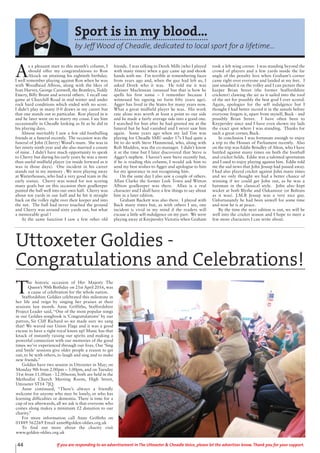 T
he historic occasion of Her Majesty The
Queen’s 90th Birthday on 21st April 2016, was
a cause of celebration for the whole nation.
Staffordshire Goldies celebrated this milestone in
her life and reign by singing her praises at their
sessions last month. Anne Griffiths, Staffordshire
Project Leader said, “One of the most popular songs
in our Goldies songbook is ‘Congratulations’ by our
patron, Sir Cliff Richard so we made sure we sang
that! We waved our Union Flags and it was a good
excuse to have a right royal knees up! Music has that
knack of instantly raising our spirits and making a
powerful connection with our memories of the good
times we’ve experienced through our lives. Our ‘Sing
and Smile’ sessions give older people a reason to get
out, to be with others, to laugh and sing and to make
new friends.”
Goldies have two session in Uttoxeter in May; on
Monday 9th from 2.00pm – 3.00pm, and on Tuesday
31st from 11.00am - 12.00noon; both are held in the
Methodist Church Meeting Room, High Street,
Uttoxeter ST14 7JQ.
Anne continued, “There’s always a friendly
welcome for anyone who may be lonely, or who has
learning difficulties or dementia. There is time for a
cup of tea afterwards, all we ask is that everyone who
comes along makes a minimum £2 donation to our
charity.”
For more information call Anne Griffiths on
01889 562269 Email anne@golden-oldies.org.uk
To find out more about the charity visit
www.golden-oldies.org.uk
Uttoxeter Goldies -
Congratulations and Celebrations!
44 If you are responding to an advertisement in The Uttoxeter & Cheadle Voice, please let the advertiser know. Thank you for your support.
Sport is in my blood...
by Jeff Wood of Cheadle, dedicated to local sport for a lifetime...
A
s a pleasant start to this month’s column, I
should offer my congratulations to Ron
Alcock on attaining his eightieth birthday.
I well remember playing against Ron when he was
with Woodhead Albion, along with the likes of
Ivan Harvey, George Carnwell, the Brattleys, Teddy
Emery, Billy Brunt and several others. I recall one
game at Churchill Road in mid winter and under
rock hard conditions which ended with no score.
I didn’t play in many 0-0 draws in my career but
that one stands out in particular. Ron played in it
and he later went on to marry my cousi. I see him
occasionally in Cheadle looking as fit as he did in
his playing days.
Almost inevitably I saw a few old footballing
friends at a funeral recently. The occasion was the
funeral of John (Cherry) Wood’s mum. She was in
her ninety ninth year and she also married a cousin
of mine. I didn’t have much opportunity to speak
to Cherry but during his early years he was a more
than useful midfield player (or inside forward as it
was in those days). One incident in his career
stands out in my memory . We were playing away
at Warterhouses, who had a very good team in the
early sixties. Cherry was noted for not scoring
many goals but on this occasion their goalkeeper
punted the ball well into our own half. Cherry was
about ten yards in our half and he hit it straight
back on the volley right over their keeper and into
the net. The ball had never touched the ground
and Cherry was around sixty yards out, but what
a memorable goal !
At the same function I saw a few other old
friends. I was talking to Derek Mills (who I played
with many times) when a guy came up and shook
hands with me. I’m terrible at remembering faces
from years ago and, when the guy had left us, I
asked Derek who it was. He told me it was
Alaister Maclennan (unusual but that is how he
spells his first name – I remember because I
witnessed his signing on form fifty years ago).
Agger has lived in the States for many years now.
What a great midfield player he was. His work
rate alone was worth at least a point to our side
and he made a fairly average side into a good one.
I searched for him after he had greeted me at the
funeral but he had vanished and I never saw him
again. Some years ago when my lad Tim was
playing for Cheadle SMU under 17s I had quite a
bit to do with Steve Hammond, who, along with
Rob Maddox, was the co-manager. I didn’t know
it at the time but I later discovered that Steve is
Agger’s nephew. I haven’t seen Steve recently but,
if he is reading this column, I would ask him to
send my best wishes to Agger and apologise to him
for my ignorance in not recognising him.
On the same day I also saw a couple of others.
Allan Clarke the former Leek Town and Witton
Albion goalkeeper was there. Allan is a real
character and I shall have a few things to say about
him in a later edition.
Graham Buckett was also there. I played with
Buck many times but, as with others I see, one
incident is vivid in my mind if the readers will
excuse a little self-indulgence on my part. We were
playing away at Knypersley Victoria when Graham
took a left wing corner. I was standing beyond the
crowd of players and a few yards inside the far
angle of the penalty box when Graham’s corner
came right over everyone and landed at my feet. I
just smashed it on the volley and I can picture their
keeper Brian Street (the former Staffordshire
cricketer) clawing the air as it sailed into the roof
of the net for possibly the best goal I ever scored.
Again, apologies for the self indulgence but I
thought I had better record it in the annals before
everyone forgets it, apart from myself, Buck - and
possibly Brian Street. I have often been to
Knypersley since and I have even shown my lads
the exact spot where I was standing. Thanks for
such a great corner, Buck.
In conclusion I was fortunate enough to enjoy
a trip to the Houses of Parliament recently. Also
on the trip was Eddie Brindley of Alton, who I have
battled against many times on both the football
and cricket fields. Eddie was a talented sportsman
and I used to enjoy playing against him. Eddie told
me the sad news that John Jessup had passed away.
I had also played cricket against John many times
and we only thought we had a better chance of
winning if we could get John out, as he was a
batsman in the classical style. John also kept
wicket at both Blythe and Oakamoor (or Boltons
as it was). J.M.B Jessup was a very nice guy.
Unfortunately he had been unwell for some time
and now he is at peace.
By the time the next edition is out, we will be
well into the cricket season and I hope to meet a
few more characters I can write about.
 