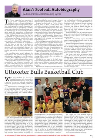 45Let The Uttoxeter & Cheadle Voice take your business to 13,000 local homes. To advertise, call 01538 751629 or 0776 784 6937.
W
hen Simon Griffiths and Joe Locker
founded Uttoxeter Bulls basketball in
September 2014 their vision was to bring
a new sport into the town and make basketball a
mainstream sport alongside football, cricket and
rugby.
A huge number of children and adults have
shown interest and support, and the last two years
has seen the club visit the Coventry Tornadoes
basketball club and play friendly matches against
the Rugeley Raptors and, after a long trip to Wales,
Aberystwyth University.
With the co-founders now at University, the
weekly sessions have unfortunately been put on
hold until new coaches and volunteers can be
found. Simon, Joe and Liam Cleary are however
continuing to run basketball camps in all the
school holidays. The Club took over the sports hall
at Uttoxeter Leisure Centre on three afternoons for
their ‘Easter Holiday’s Basketball Camp’ A crowd
of youngsters aged between nine and fifteen took
part in twelve hours of basketball training, games
and activities. Simon Griffiths co-founder of
Uttoxeter Bulls said,“We had a great crowd of lads
turn up who were keen to improve their game and
it was a pleasure to coach them. Chris Mountford,
widely known on the internet and social media as
“CMB Skillz Training” came from Stoke to one
session and passed on techniques and impressed us
all with his ball control.” Simon added, “I would
also like to especially thank John Sewell Garages
on Brookside Business Park for their sponsorship
in recognising and encouraging these youngsters
who are so keen on the game and who showed
such commitment to improving their fitness levels
and taking their basketball skills to a new level.”
Joe Locker said, “The feedback from the
parents and the young people was overwhelmingly
positive so the club is arranging a trip to see
Leicester Riders, the UK’s oldest professional club,
play later in the spring. Details will be appearing
on our Uttoxeter Bulls Twitter and Facebook
accounts. We will be running another session in
the summer holidays and are delighted to
announce that Great Britain international, Jamell
Anderson, who currently plays for the Riders will
be coming along to that, to give encouragement
and inspiration to our local ballers.”
www.uttoxeterbasketball.webs.com
Uttoxeter Bulls Basketball Club
Alan’s Football Autobiography
by Alan Beaman, a local sporting legend
T
he Premier League has been entertaining if
lacking quality! Leicester City are almost
holding the trophy, with the so called big boys
all suffering with overpaid under performing players,
Man City being the prime example. Their squad just
hasn’t showed quality or desire through a gruelling
season, and now we have Guardiola coming to try
the Premier League - he still has a tough job with an
ageing squad, only Agüero looks top draw so it’s
massive clear out to establish their superiority again.
Man Utd have been very poor, Van Gaal has
struggled with his negative tactics, he comes over as
if he’s educating us all about football and his press
conferences have been baffling but comical with
most people not a clue what he’s talking about.
Chelsea have now turned to the volatile Conte
who has been in and out of problems in
management in the crazy Italian league, but still
successful and very demanding in his quest for
success. Chelsea seem to pop out for an Italian when
ever they fancy one, but this one has extra spice look
out!!
But overall the quality is sadly lacking in the
Premier League with our teams finding Europe a
difficult place to succeed giving a team like Leicester
a fantastic chance to have a go in Europe - Raneiri
deserves a lot of credit for his approach this season.
Management has become an even tougher job
over the last few years with players very wealthy and
the agents waiting in the wings manoeuvrings deals
makes it extremely difficult. Gary Neville took on
management in Spain with no experience, but
football knowledge but that isn’t enough - there’s a
lot more to it and he will learn from his mistakes.
Progress has been made at Thorley Drive in
Cheadle after we have a had meeting with
Staffordshire Moorlands, where we all agreed work
needs to be done on the drainage and several other
issues. We now await another meeting to see what
Glendale are contracted to do in their maintenance
programme for the end of season. Then we can find
a way to put the facility back in the condition it
should be in. I now believe we have desire to achieve
this at last. My thanks go to Ian Plant who has been
very helpful with arranging our meetings and
keeping the pressure on .
One of the biggest changes in local football is the
desire to play the game, I speak to many managers
who have the same problem, lads have more money,
more access to travel and they don’t rely on football
to fill in their leisure time, so their dedication just
isn’t as intense as used to be, frustrating for old
school guys like myself but life moves on.
There are still some great lads out there playing
the game with passion, and using the game to fulfill
their sporting ambitions, hunger is a vital statistic in
winning - I like to see it in their eyes and how far
they will push for success.
Cheadle has two teams in the Staffs Senior
League which is a great achievement, now both clubs
need to push on and try to win the league, finding
players with that desire and ability is the challenge
for us all.
I would like to thank everyone who is following
our son Daniel out in Dubai, so many people ask
about him, living in a Town like Cheadle has many
benefits, everyone chatting and showing interest in
each other, makes the town a good place to live. We
very often talk about the negative side, but the
positive side people care about each other, raise
money for good causes and above all talk to each
other in there daily lives
Wetherspoons has given the town a focal point,
going in for a beer is enjoyable, I enjoy friends I meet
in there and many I went to school with and have
excellent banter.
Now for a few memory joggers, when I first
came to Mackenzie School, Mosses Cafe in the High
Street for soup at lunch time.
Faulkners shop which I bought in Tape Street
many years later, Pyatts corner shop - what a lovely
guy the late Mr Pyatt who loved his vehicles and his
sons carried that on. Plants cafe and barbers -
characters and hard workers in the High Street
Warehams carpet shop where I had my first carpets
from - excellent trade people in the town.
The Davies Family led by Bill renowned people
again in the furnishing trade.Washburns an excellent
hardware store. Peppers was a shop to remember
one light bulb dangling down, the sound of the
printer downstairs, lots of stationery in all sorts of
places, it felt like time had stood still, and the war
might still be on. Donald Copes business just starting
in 1964, Phil tells me, above Goodwins cake shop,
now Don was a true gent.
 