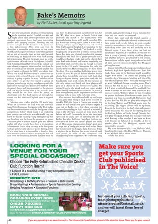 46 If you are responding to an advertisement in The Uttoxeter & Cheadle Voice, please let the advertiser know. Thank you for your support.
Bake’s Memoirs
by Neil Baker, local sporting legend
S
ince my last column a lot has been happening
in the sporting world. Football, cricket and
rugby union have all been prominent and our
national sportsmen have had some interesting
results and varying success. Winning the six
nations outright for the first time in 13 years was
a fine achievement. After what can only be
described a miserable performance in last year’s
world cup changes were made in the management
set up and six months later we can look forward
to watching an England team with fresh young
talent emerging. Most of the credit must go to the
appointment of head coach Eddie Jones. Myself I
find it disappointing that we have to go outside our
own shores to appoint these coaches but if we do
then we must go for the best available and in this
guy it looks as though the RUC have done that.
When you watch his interviews he comes over as
someone who certainly knows what he wants and
nobody is going to get in the way. Confident in his
own ability to get the best out of a group of
players, quite happy to play mind games with the
opposition manager and players. His methods have
obviously been well implemented by the players
and you get the feeling that if they weren’t then
they would be on their bikes! In Jones, an
Australian who has had success all through his
career you feel that our England team is in good
hands.
Moving onto cricket and the t20 world cup.
What an adventure we had with our national
team! After losing our first game to the West Indies
we then went unbeaten until the final game of the
competition. I don’t think many of us cricketing
fans quite expected us to win the world cup, we
knew we had an exciting young batting line up but
our bowling was far from the strongest on show.
The team grew in stature in each game and almost
pulled off what would have been a tremendous
achievement. Gayle blew us away in the first game
with an unbelievable show of power hitting, when
he’s in that form it is impossible to bowl at him,
even when he doesn’t connect properly the ball still
sails over the boundary. Despite a decent total by
our boys his knock ensured a comfortable win for
the WI. Our next game v South Africa was
probably the match of the tournament with
England chasing down a t20 world record of 230,
Joe Root top scoring again. After a scare and a
batting collapse against Afghanistan and another
little fright against Bangladesh we qualified for the
semi-final v New Zealand. This looked a really
tough game on paper but a terrific innings from
Jason Roy gave us a relatively comfortable passage
through to the final. Not a great spectacle but it
would have had any cricket nut on the edge of their
seat. Both sides batted and bowled nervously but
until that final over it looked as though we were
going to be t20 world champions for only the
second time ever. How wrong could we have been!
Needing 19 to win and four balls (and sixes) later
it was all over. We can all debate whether Stokes
should have bowled the final over but I think that
Morgan despite having a poor time with the bat
handled the team well overall. All the batsmen in
the early order contributed and these players will
give us a chance in any limited over game. We
missed Finn in the attack and our other wicket
taker Rashid has become important to the team, a
little strengthening in this department and we will
continue to be a force to be reckoned with.
Our national football team build up our hopes
in one game then bring us back down to earth so
quickly. With the Euros in France just around the
corner we still don’t know quite what to expect. I
was out in Berlin for a few days enjoying the
German hospitality; in fact I enjoyed it so much I
was in the Olympic stadium an hour and a half
before kick off! Fortunately for us the bars were
open and we could carry on sampling the ales of
Berlin. Just after half time I sat there thinking we
were two nil down and haven’t played too badly
at all. How goals change games. Kane’s goal gave
us hope and a Vardy goal put us level before Diers
late winner sent the England fans delirious. What
a night to be an England fan as we rejoiced loud
and proud in front of the downbeat and
disappearing home supporters. We celebrated long
into the night, and morning, it was a fantastic few
days and one I would recommend.
Three days later and the Dutch against a
weakened team at Wembley showed us that we still
have some work to do before we can consider
ourselves contenders to do well in France. I have
booked my trip to Lens and will probably be in St
Etienne again, I was there when we lost on
penalties to Argentina. I’ve said for a while now we
have a group of young exciting attacking players
but whether we have a good team I’m not so sure.
Between now and the squad being selected we will
all have our own opinions and play Roy Hodgson
picking his team.
In goal its Joe Hart barring injury (shame about
Butland). Right back I prefer Walker to Clyne. Left
back, Rose came in for Bertrand and I would be
happy with either. The centre half pairing will
provide a lot of discussion, Smalling will play if fit,
but who will partner him. I think the manager will
go with Cahill with Stones providing cover. That’s
the easy bit! Will he play 4 3 3 or 4 2 3 1 or even
4 4 2 with a midfield diamond? In midfield Dier
looks as though he may well have played his way
into any system. Wilshere plays for me providing
he proves his fitness. Henderson comes into the
equation in a three man midfield. We have to find
a place for Dele Alli. Do we play with wingers? If
so Sterling, Walcott and Welbeck come into the
reckoning. The biggest debate will be up front.
Kane in the form he’s in for both club and country
surely must play. No place in the starting line-up
for Barkley, Lallana or Vardy, though I’m sure they
will play their part. I think the manager will start
with Rooney as his number 9 and turn to Kane
with Rooney in behind if in trouble. A lot to
ponder then for Mr Hodgson, system and
personnel to consider.
My team if everyone’s fit. Hart, Walker, Cahill,
Smalling, Bertrand. Alli, Dier, Wilshere. Walcott,
Kane, Welbeck. What about yours.
All the best. Bake.
LOOKING FOR A
VENUE FOR YOUR
SPECIAL OCCASION?
Choose The Fully Refurbished Cheadle Cricket
Club Function Room!
• Located in a beautiful setting • Very Competitive Rates
• Fully Licensed
PERFECT FOR
Christenings • Birthday Parties • Funerals • Retirements
Group Meetings • Anniversaries • Sports Presentation Evenings
Wedding Receptions • Corporate Functions
BOOK YOUR SPECIAL
OCCASION EVENT NOW!
For Enquiries and Bookings Telephone Mrs Tracey Degg on
01538 750356 or
07971 668 608
email tracey.degg66@gmail.com
Choose The Fully Refurbished CHEADLE CRICKET CLUB FUNCTION ROOM
Make sure you
get your Sports
Club publicised
in The Voice!
Just email your articles, reports,
team photographs etc to
uttoxetervoice@hotmail.co.uk
and we will insert them free of
charge!
 