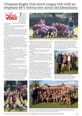 47Let The Uttoxeter & Cheadle Voice take your business to 13,000 local homes. To advertise, call 01538 751629 or 0776 784 6937.
T
own ran in
7 tries
through
Jim Holmes 2,
Lewis Bain, Dale
Spratt, Samuel
Bassett, Mark
Springall and
Dan Henderson, with Paul Milward kicking 7
conversions.
Uttoxeter started slowly with both teams
making early handling errors as the nerves
showed in town’s play.
Lewis Bain settled those nerves though with a
poacher’s try. Will brooks and Jake Cabrera hit
tight phases around the breakdown, and with the
ruck set up, Bain picked and sniped down the
blindside for a try under the posts for Milward to
convert.
Playing down the slope, Aston looked to
bounce back and nearly put points on the board
with a penalty. The resulting drop out lead to
Uttoxeter scoring the team try of the season.
Milward took a quick tap and made the half way
line before popping off to Bain. Bain spun to
James Williams who found Bassett on the wing.
With the ball recycled through several phases, Big
prop Jim Holmes bounced off the last tackler for
a converted try.
It was Holmes who made it 21-0 also. A tap
penalty made it into the hands of Adam
Tortoishell who set up the ruck. Holmes picked
and went blind and was driven over by the
support of Will Brooks for another converted try.
Aston had time to get a try on the board just
before half time after a good break by their
centre was finished off from close range by the
hooker. Half time 21-5.
Graham McDonald had stern words at half
time and asked for more concentration from
Town and Dale Spratt duly obliged early in the
second half.
Spratt stripped the ball at the ruck and after
throwing an audacious dummy, ran in under the
posts for Milward to convert.
Dan Henderson was next to score after good
work from the pack. Dan Meads drove the scrum
forward and James Gill made the break. The ball
was spun to Tommy Sherratt who fed Henderson
to run in from close range for the 5th converted
try. Uttoxeter brought on Jack Bostock, Dominic
Bould, Danny Withers and Harley Finlayson for
the final 20 minutes but town kept pressing.
Samuel Bassett then scored a wonderful
individual try, picking the ball up in his own half
and beating 3 tacklers for the converted score.
The final try was scored by Bassett’s wing
partner Mark Springall who eyed a gap on the
blindside and beat the full back to score under
the posts with Milward converting for a 100%
kicking tally.
Final score 49-5. The man of the match
selected by Paul Bain of Wabtec was Paul
Milward.
Captain Gill commented: It was great to seal
the title with such a dominant victory. The result
epitomises how far the side has come in just 12
months, this time last year we narrowly lost on
that ground and it felt terrible, now 12 months
later we’ve notched up our biggest away win of
the season.
‘Praise goes out to the squad for their
dedicated effort through the season, we have had
a lot thrown at us and the lads have shown
excellent spirit to keep coming back and
performing, the work off the pitch has been vital
this year. Graham Macdonald’s drive has been
vital and he has kept the boys focused; he has
been hard on us when we have needed it and
praised us when we deserved it. We’ve used
nearly 50 players in the league campaign, some
have had more significant contributions than
others but we would not been able to achieve
what we have without everyone so I would like
to thank all for their efforts’.
Team: Jim Holmes, Jake Cabrera, Dan Meads,
Adam Tortoishell, Pat McGowan, James Gill,
Dale Spratt, Mason Small, Paul Milward, Lewis
Bain, Henry Knox, James Williams, Samuel
Bassett, Mark Springall, Tom Sherratt, Tom
Harris, Harley Finlayson, Jack Bostock, Dominic
Bould and Danny Withers
Uttoxeter Rugby Club clinch League title with an
emphatic 49-5 victory over Aston Old Edwardians.
Sponsored by
Uttoxeter
& Cheadle
Uttoxeter
& Cheadle
Uttoxeter Rugby Club Coach Graham
Macdonald, Voice Man of the Match against
Aldridge Mark Springall, The Voice’s Nigel
Titterton and Assistant Coach Paul Bain
Nigel Titterton presents Mark Springall with The Uttoxeter & Cheadle Voice’s Man of the Match
award as they stand with the players in a Team Photograph. Uttoxeter have now been crowned
champions for 2016, a fantastic achievement! Well done boys!
 
