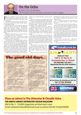 49Let The Uttoxeter & Cheadle Voice take your business to 13,000 local homes. To advertise, call 01538 751629 or 0776 784 6937.
On the Oche
By Dave Jones of Uttoxeter
Life President of the Uttoxeter and District Darts League.
F
irstly I would like to thank my Editor Nigel
for presenting my column in Issue 62 of The
Voice, Jackie and myself really appreciated
the comments.
We would also like to thank everybody for their
best wishes and get-well cards and the phones
never stopped ringing.
When Nigel wrote all the darting community
wished me well he was spot on, the following
leagues have all been in touch - The Tean &
District, The Ashbourne, The Burton Valley, The
Alton League, people from the old Tutbury League,
Super League Staffs and of course the Uttoxeter
League.
Cheadle Cricket Club also sent cards and get-
well wishes, it’s all been very moving....
Everybody has been so kind and caring,
stopping me in the street to wish me well. I can tell
you a few tears have been shed......
The other week on a Thursday night a mini bus
load of my friends from Ashbourne turned up to
see me and take me out for a few drinks and I
mean just a few, we had a good time. When having
a pint in one of the local pubs The Betway Premier
League was showing the game between Michael
Van Gerwin and Phil Taylor with The Power
trailing 5-1 but then Phil showed his mettle and
came back to form, drawing 6-6 in the end. What
a game from two great players – made my night!
People from yesteryear, players and friends all
popped in to say hello with their regards and best
wishes.
Today I’ve just read in the daily paper darts
officials are investigating illegal throwing actions!!
A little known darts law 01/04 states that the
darts must be released before the arm reaches a
170 degree angle – is this a joke? What a load of
bull! I know it’s not April Fool’s Day!
Tonight darts players from the Uttoxeter
League will be playing in the new function room
at Bradley House Club for the late Paul
McNamara trophies, a charity event with all
monies raised going to the Air Ambulance, always
a good turnout with a lot of the best players
around.
Now may I say I fully concur with Nigel when
he said in last month’s Voice we live in a fantastic
country and have a wonderful NHS Service. Yes we
have, and I would like to thank everyone at The
Royal Stoke University Hospital, to DR G Heatlie
and all his team for taking such good care of me.
Keep up the magnificent work, we are very proud
of you.
There has been a lot of press about
the young doctors striking, but in my
opinion it is not about the money, it is
about stupid long hours, it’s about if
they make a mistake someone could
die...
There is a solution, if the Fat Cats of
the BMA Union and the politicians take their heads
out of their backsides and champion a more
balanced view.
Be very careful you don’t shoot yourself in the
foot – our medical people are always wanted
abroad!
Our NHS deserves the best help available, it
makes me very angry that certain people come into
our country and rip off our welfare system and
then the people who are responsible are left to
doctor the numbers and black hole.
Very soon the UK will have a referendum on
June 23rd in fact and the Yes voters will spend a
lot of money doing so, trying to get your vote. No
voters against will spend money. In my opinion the
money would be better spent trying to save the jobs
of the British Steel industry which of course is the
best in the world.
Yes or No – it’s your vote – and that is
something the powers that be cannot cock up – or
can they?
Till next time, take care, Dave
The Good Old Days photographs on
pages 42-43 have been identified as:
1 St. Mary’s F.C. Season 1933-34
Back Row: J. Stevens, L. Harrison,
G. Crosby, H. Fenton, H. Bloor, L.
Nash, A. Hodson;
Second Row: F. Leason, C. Tempest,
S. Snape, H. Miller, G. Shaw, A.
Udale, H. Chatfield, G. Thorley, C.
Allen & A. K. Davies; Third Row:
W. Harvey, W. Astbury, T. Chatfield,
F. Harvey & J. Tansley
Front Row: W. Simpson,J. Walker &
J. Morin
2 Blacksmiths Arms, Marchington
Darts Side c. 1980’s
Left to Right: Chris Litchfield, Janet
Lavin Barry Lavin, Guy Rasdford,
Marion Smithy & Pauline Elliott
3 A happy smiling couple from
yesteryear - Bill and Irene Alkins of
Cheadle
4 Horse riders celebrate winning
trophies at the Churnet Valley Horse
Show presentation evening over 20
years ago.
Left to right: Shaun Chadwick,
Daniel Titterton, ?, James Parkhouse,
Ann Chadwick, ?, ?
5 Old Talbot Darts side pictured with
their opposing side from Burton on
Trent after winning the Britvic Cup
in c. 1980’s?
Standing, Left on Right: Bill
Skellern, Pete White (Landlord of
the Talbot), Gordon Waring, ? (BOT
Player), Dave Ball, Next 5 BOT
Players.
Front Row, Seated: Anne Skellern,
Margaret Ball, Brenda Harrison,
Brenda Waring, Anne White (Talbot
Landlady), Pauline Harrison &
Unknown BOT Player
6 Picknalls 1st School, Uttoxeter
Pupils 1967
The good old days
Place an advert in The Uttoxeter & Cheadle Voice
THE AREA’S LARGEST DISTRIBUTED COLOUR MAGAZINE
We’re No. 1 - 15,000 magazines printed each issue
Email uttoxetervoice@hotmail.co.uk or phone 01538 751629 NOW!
 