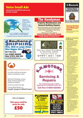 Conditions of Acceptance
of Advertising:
a. All adverts must comply
with the British Code of
Advertising Practice, The
Advertising Standards
Authority and current
legislation.
b. No guarantee can be
given that an advert will
appear on a specified date
or in a specified position,
although every effort will
be made to meet
requests.
c. Whilst every care will be
taken, the publishers will
not be held liable for any
loss occasioned by failure
of an advert to appear, or
any misprint, error or
omission. Nor due to non
publication or delivery.
d. We cannot accept
responsibility for more
than one incorrect
insertion. Advertisers
should contact us
immediately the first
error occurs.
e. Credit will only be issued
for that part of the advert
that is incorrect, unless it
can be agreed that all
response was affected.
f. The publishers reserve the
right to refuse, delete,
amend or cancel any
advert without
explanation.
g. Whosoever places the
advert will be deemed to
be authorised to do so on
behalf of an advertiser
and that the advertiser
has obtained permission
to utilise any of the
component parts of that
advert. The publishers will
not be liable if this is not
the case.
h. The Advertiser agrees to
reimburse the Publisher
for any costs, damages or
other charges resulting
from any legal action
taken against them as a
result of publishing the
advertisement as
presented to the
Publisher.
Chimney Sweep
Vacuum and Brush
Tel 01889 564900
A Bostock
See how The Voice
can publicise your
business
Give us a call on 01538 751629
or 07733 466 970
Voice Small Ads
uttoxetervoice@hotmail.co.uk
01538 751629
For all your Plumbing
& Heating needs
Contact Pete on
07971 641 168
info@pjhplumbers.co.uk
www.pjhplumbers.co.uk
Oddjob Property Maintenance
For all the odd jobs & big jobs -
inside & outside your home
Electrical, Plumbing, Joinery,
Tiling, Fencing, Bathrooms,
Kitchens & Gardens
No job too small or too big
Contact Mitch Shirley on:
01538 750491/07860670407
Mini, Midi & Large Skips
Mini Digger Hire
24-7 Service
Tel: 01889 566262
Mob: 07971 566 383
www.boultonsskiphire.co.uk
A Local
Family-Run
Business
PLUMBER
WT Hagan
& Sons
32 Years Experience
No call out charge
Locally based
Call 07513 975664
or 01889 589264
ARPLASTERING
& TILING
For all your
plastering &
tiling needs
Contact Adam on
07817 199674
The Handyman
Property Maintenance and
General Building Repairs
Plumbing, Tiling, Roofing, Lead work, Flooring, Guttering,
Fencing, Paving & Gardening, Brick and Block Work,
Grouting & Sealing, Loft Insulation, Pointing, Shelving.
No job too small!
Call Dan for a free quote or advice on:
07976 531008 or 01538 753626
Friendly, Reliable and Quality Service
50 If you are responding to an advertisement in The Uttoxeter & Cheadle Voice, please let the advertiser know. Thank you for your support.
Servicing &
Repairs
The established garage at Spath
Repairing cars in Uttoxeter since 1976
Call Ken 01889 563363
5cm x 2 columns
This space could be
yours for only
£50
 