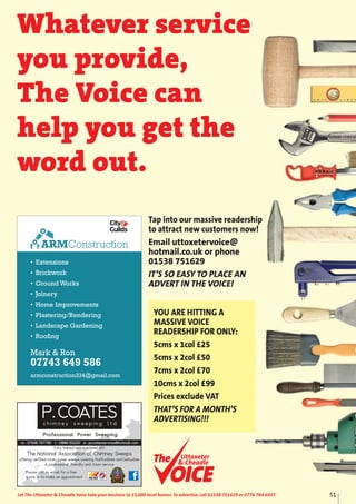 • Extensions
• Brickwork
• Ground Works
• Joinery
• Home Improvements
• Plastering/Rendering
• Landscape Gardening
• Roofing
Mark & Ron
07743 649 586
armconstruction334@gmail.com
ARMConstruction
51Let The Uttoxeter & Cheadle Voice take your business to 13,000 local homes. To advertise, call 01538 751629 or 0776 784 6937.
Fully trained and registered with
The National Association of Chimney Sweeps
offering certified rotary power sweeps covering Staffordshire and Derbyshire
A professional, friendly and clean service
Please call or email for a free
quote or to make an appointment
Whatever service
you provide,
The Voice can
help you get the
word out.
Uttoxeter
& Cheadle
Uttoxeter
& Cheadle
Tap into our massive readership
to attract new customers now!
Email uttoxetervoice@
hotmail.co.uk or phone
01538 751629
IT’S SO EASY TO PLACE AN
ADVERT IN THE VOICE!
YOU ARE HITTING A
MASSIVE VOICE
READERSHIP FOR ONLY:
5cms x 1col £25
5cms x 2col £50
7cms x 2col £70
10cms x 2col £99
Prices exclude VAT
THAT’S FOR A MONTH’S
ADVERTISING!!!
 