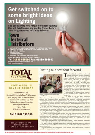 7Let The Uttoxeter & Cheadle Voice take your business to 13,000 local homes. To advertise, call 01538 751629 or 0776 784 6937.
Putting our best foot forward
T
otal Foot Care Owners’ Helen Barber and
Emma Carnwel have proudly announced
the opening of a new Chiropody and
Podiatry Practise at 319 Uttoxeter Road, Blythe
Bridge (01782 390 918) as her business
continues to go from strength to strength!
Helen told The Voice: “We have been
working at our existing practise in Cheadle for
12 years now and are lucky enough to have
many patients who travel from Meir Park,
Blythe Bridge and Forsbrook. The obvious next
move was to open a Clinic which would be
handier for those patients.
Many people are unsure of the scope of
practise of a Chiropodist and Podiatrist... So
here goes...!
All three of us are State Registered
Chiropodists and Podiatrists, we have full Hcpc registration and DBS checks to work with
children and vulnerable adults. We complete our necessary continuing professional
development annually and have spent many years working for the NHS and privately.
We deal with all routine footcare from the removal of painful corns and callous, reduction
and resolution of unsightly thickened nails and removal of ingrowing toenails with the use
of anaesthetic if necessary.
We offer two tried and tested interventions to cure verrucae. The first is a series of
chemical treatments over a six week period. The resolution rate is 68%. The second is a new
treatment called ‘ dry needling’ and involves a local anaesthetic administered just behind the
ankle bone, followed by a small procedure to stimulate the body’s immune system and tackle
the virus. The resolution rate is 75%.
It is worth noting that people with diabetes have to be especially careful with their feet,
partly due to changes in blood flow and sensation. Diabetes is the most common cause of
non traumatic limb amputation and diabetic foot ulcers precede more than 80% of
amputations. The NICE guidelines recommend that diabetics see a Podiatrist at least every
12 months, and resolve any potential problems early.
Many people suffer with pain in the lower limb caused by a variety of reasons. Sometimes
it can be to do with the way you walk or run ‘biomechanics’.
We take a series of landmark measurements and an in depth case history in order to
prescribe functional foot Orthoses (insoles) some of which need to be bespoke following a
casting of the foot.
You can be assured of a professional, caring, friendly service. Please phone Dianne or
Amanda for an appointment now!
Emma Carnwell, Helen Barber and
Adele Brown.
N O W O P E N I N
B LY T H E B R I D G E
Foot and Nail Care
Removal Of Corns,Callous And Verrucae
Nail Surgery And Local Anaesthesia
Treatment Of Foot And Leg Pain
Diabetic Foot Health Screening
Prescription Orthoses
Home Visits
GP Referral Unnecessary
Call 01782 398 910
3 1 9 U T T O X E T E R R O A D
B LY T H E B R I D G E
S T O K E O N T R E N T S T 1 1 9 Q A
Get switched on to
some bright ideas
on Lighting
See our exciting new range of outdoor lighting
that will brighten up any garden (order before
3pm for guaranteed next day delivery)
• SUPPLIER OF ALL ELECTRICAL PRODUCTS TO THE TRADE AND PUBLIC
• COUNTER OPEN: MON-THUR 7am - 5.30pm, FRIDAY 7am - 5pm
AND SAT 8.30 - 11.30am
• FREE DELIVERIES
• COMPETITIVE PRICES
• SERVICING STAFFORDSHIRE AND DERBYSHIRE
Unit 3, Matkat Park, Dovefields, Uttoxeter ST14 8GA
Tel: 01889 565999 Fax: 01889 566691
Email: townelectrical@townelectrical.com
Web: townelectrical.com
 