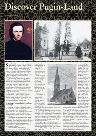 S
ince April 2014, I have been privileged to
be a trustee of Cheadle Discovery Group, a
charity run by volunteers, which manages
the Cheadle Discovery and Visitor Centre.
Based in Lulworth House on Cheadle High
Street, we continue to promote the heritage of
Cheadle and the local area, and especially
Pugins Gem, St Giles RC church and the work
of the world famous Victorian architect,
Augustus W. N. Pugin.
I am passionate about the work of Pugin
and have enjoyed researching and designing
many of the Pugin exhibitions at the centre.
Our displays on St Giles Church, American
Gothic and Australian Gothic, have been
particularly well received by visitors from
around the globe. A former teacher, historian
and librarian, I have studied Pugin for many
years and am considered the authority on Pugin
by the Discovery Group.
This may come as some surprise to you
living in, Alton, Leigh, Cresswell, Cheadle,
Stone or Uttoxeter but it is a fact that the
greatest British architectural critic of the 20th
Century, Sir Niklaus Pevsner described our area
of North Staffordshire as Pugin-land.
So who was Pugin and where are these
buildings?
Pugin was an architect and design genius.
He was born in London in 1812. Pugin looked
back to an age of faith where gothic
architecture held sway in a world full of charity.
When he became a Catholic in 1835 many
contracts were closed to him, but there was a
silver lining.
The 16th Earl of Shrewsbury, John Talbot,
heard that Pugin was just the man to help him
build many of the Catholic churches in our area
and to help him complete Alton Towers. Pugin’s
new building and fabulous stained glass,
metalwork and sculpture made the Towers an
authentic gothic home.
Turning to Alton we have Pugin’s
reconstruction of the castle with a beautiful
chapel based on La
Sainte Chapelle, in
Paris. Pugin’s
chapel has a
wonderful roof of
polychromatic tiles
originally made by
Minton.
In the buildings
next door we have
Pugin, a practical
caring man. His
Church and
Hospital of St John
were designed as a
free schoolroom
and home for the
aged, in contrast to
the rigors of the
Victorian
workhouse.
At Cresswell we
have a church
celebrating its
200th anniversary
this year. Built in
1816, it is not a
Pugin church but it
has a lovely Pugin
window and a
churchyard cross and tombstones, to the same
designs Pugin used at Alton.
It is from here that the mission to Uttoxeter
took place and St Mary’s RC Church was built.
Opened in 1839, only ten years after dissenters
were allowed to build chapels it was a simple
one celled building in the Early English Gothic
style. It has since been greatly extended, but the
circular west window of Pugin is still visible
above the West narthex.
Moving to Leigh, we have the beautiful
Anglican parish church of All Saints which has
Pugin designed poppy headed choir stalls,
chancel screen, Minton tiles and East Window
made by William Wailes, Pugin’s glass maker
from 1842-1845.
In Stone Pugin
designed the small
but perfectly formed
Chapel of St Anne.
This brick chapel
built between 1843
and 1844, also
features a window
by Wailes.
At Cheadle Pugin
designed the most
spectacular church of
his whole career, St
Giles RC Church,
known as “Pugin’s
Gem”. It got this
name from a letter
written by the Earl
of Shrewsbury. No
expense was spared.
According to the
BBC critic, Simon
Jenkins, it is rated
18th in the list of
Britain’s thousand
best churches. Pugin
called it “Cheadle,
perfect Cheadle my
consolation in all
afflictions”. We also
have the Pugin designed school, convent and
priest’s house in the town.
To find out more about Pugin and his life,
please feel free to visit the Cheadle Discovery
Centre. It is open on Thursdays, Fridays and
Saturdays from 10.00 to 16.00. Amongst the
artefacts on display, you will find original
woodwork and brass work from the Houses of
Parliament designed by Pugin and drawings in
his own hand.
Also at the centre you will find rolling
exhibitions about the history, geography and
industry of Cheadle and surrounding area.
More information about the Discovery Centre
and its future activities, can be found on our
website: www.discovercheadle.co.uk
Discover Pugin-Land
By John M. Smith
 