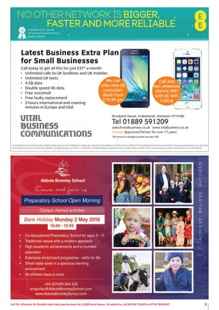 9Let The Uttoxeter & Cheadle Voice take your business to 13,000 local homes. To advertise, call 01538 751629 or 0776 784 6937.
Latest Business Extra Plan
for Small Businesses
Call today to get all this for just £37* a month:
• Unlimited calls to UK landlines and UK mobiles
• Unlimited UK texts
• 4 GB data
• Double speed 4G data
• Free voicemail
• Free faulty replacement
• 3 hours international and roaming
minutes in Europe and USA
Brookend House, Crakemarsh, Uttoxeter ST14 5BL
Tel 01889 591209
sales@vitalbusiness.co.uk www.vitalbusiness.co.uk
Orange Approved Partner for over 17 years
*All prices & charges quoted are plus VAT
We can
offer new EE
consumer
deals from
£19.99 pm
Call and
text wherever
there’s WiFi
with EE WiFi
Calling
 