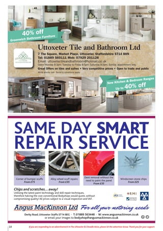 18 If you are responding to an advertisement in The Uttoxeter & Cheadle Voice, please let the advertiser know. Thank you for your support.
Uttoxeter Tile and Bathroom Ltd
7 The Square, Market Place, Uttoxeter, Staffordshire ST14 8HN
Tel: 01889 560111 Mob: 07929 201128
Email: uttoxetertileandbathroom@hotmail.co.uk
Open: Monday 8-3pm; Tuesday to Friday 8-5pm; Saturday 8-2pm; Sunday appointment only.
Great Offers on tiles and suites • Very competitive prices • Open to trade and public
While stocks last. Terms & conditions apply.
40% off
Greenwich Bathroom Furniture
New Kitchen & Bedroom Ranges
Up to 40% off
For all your motoring needs
Chips and scratches...away!
Utilising the latest paint technology and skill repair techniques,
therefore halving the cost conventional Bodyshops would quote, without
compromising quality! All prices subject to a visual inspection and VAT.
Corner of bumper scuffs
From £75
Alloy wheel scuff repairs
From £35
Dent removal without the
need to paint the panel
From £35
Windscreen stone chips
From £25
SAME DAY SMART
REPAIR SERVICE
Derby Road, Uttoxeter Staffs ST14 8EG • T: 01889 563448 • W: www.angusmackinnon.co.uk
or email your images to bodyshop@angusmackinnon.co.uk
 