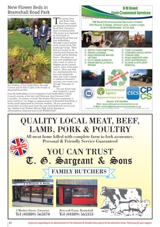 QUALITY LOCAL MEAT, BEEF,
LAMB, PORK & POULTRY
All meat home killed with complete farm to fork assurance.
Personal & Friendly Service Guaranteed
YOU CAN TRUST
100% BRITISH MEAT
2 Market Street, Uttoxeter
Tel (01889) 565870
Roycroft Farm, Bramshall
Tel (01889) 563353
32 If you are responding to an advertisement in The Uttoxeter & Cheadle Voice, please let the advertiser know. Thank you for your support.
New Flower Beds in
Bramshall Road Park
T
his spring, three
new flower beds
have been created
and planted in Bramshall
Road Park, Uttoxeter’s
main recreational park.
This project was organised
by the Friends of
Bramshall Road Park and
East Staffordshire
Borough Council and the
work carried out by The
Landscape Group. These
beds are located on the
raised ground between the
Carpark and the Bowling
Green. The plants are
now well established and
add a touch of colour to
brighten up the Carpark
used by many of the park’s
visitors. These new beds
are complimented by five
new trees planted the
other side of the Carpark
to celebrate Uttoxeter’s
successes over recent years
through “Uttoxeter in
Bloom”.
The new flower beds
were funded by a grant
from the Staffordshire Local Community Fund (Staffordshire County
Council) courtesy of the late Geoff Morrison, then Uttoxeter’s SCC
Councillor. In memory of Geoff, Mrs Pauline Morrison commented “I
know Geoff was very happy to support projects in Bramshall Road Park, a
facility much appreciated by Uttoxeter residents. He was particularly
proud when an earlier grant from the same fund facilitated, several years
ago, children from Thomas Alleynes High School planting an
arboretum/tree classroom near to the Wildlife Pond”
!
DM Bowd Environmental Services Limited
Old Stores Cottage, School Lane, Lower Leigh,
STAFFORDSHIRE, ST10 4SS
Mobile: 07875628694
Web: www.dmbowd-environmental.co.uk
E-Mail: contact@dmbowd-environmental.co.uk
COMPANY REGISTERED IN ENGLAND NUMBER: 9653543 VAT REGISTRATION NUMBER: 220 4154 62
SEPTIC TANK EMPTYING!
DRAIN CLEANING!
HIGH PRESSURE WATER
JETTING!
CCTV DRAIN SURVEYS!
DRAIN INSTALLATION &
REPAIR!
TANK CLEANING!
CONFINED SPACE ENTRY!
TANKER HIRE!
ROAD SWEEPER HIRE!
DUST SUPPRESSION!
SLUDGE & EFFLUENT
REMOVAL!
!!
Sara Botham of East Staffordshire Borough
Council and Dr Peter Coffin of the Friends of
Bramshall Road Park
 