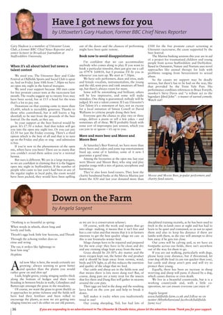 36 If you are responding to an advertisement in The Uttoxeter & Cheadle Voice, please let the advertiser know. Thank you for your support.
Down on the Farm
by Angela Sargent
“Nothing is so beautiful as spring-
When weeds in wheels, shoot long and
lovely and lush;
Thrush’s eggs look little low heavens, and Thrush
Through the echoing timber does so
rinse and wring
The ear, it strikes like lightnings to
hear him sing”
Hopkins
A
nd now May is here, the weeds certainly are
growing- always seeming to grow better
and quicker than the plants you would
rather grew on and shot up!
Lush, bright green, young stinging nettles thick
along the bottom of hedges and their roots
braiding in between bricks in walls, Celandines and
Buttercups amongst the grass in the meadows.
Of course, we want the grass to grow thickly as
it approaches its prime richness and the fields will
have had their fertilizer and been rolled to
encourage the plants, as now we are getting into
silaging time(we can’t do either on our old pasture,
as we are in a conservation scheme).
Of course, with the work and inputs that go
into silage- making, it means that it isn’t free and
has a cost value and that means that it is in farmers
interests to get the best quality silage we can- as
this is our livestocks winter feed.
Silage clamps have to be repaired and prepared
for the new crop- they have to be clean and dry
and any existing silage kept away from the new.
Grass should be 20-30% dry matter and the
more oxygen kept out, the better the end product
and it should be kept away from vermin, wind,
birds and UV light, as all this reduces the nutrition
and quality of the silage that we feed.
Our cattle and sheep are in the fields now and
that means there is lots more dung too! But, of
course, dung pats are a tasty treat for the insects
that live there and Dung flies will gather in swarms
around the cow pats.
Their eggs are laid in the dung and the resulting
larva feed on the cow pat and help to break it
down.
Still makes it yucky when you inadvertently
tread in one!
Our young sheepdog, Ted, has had lots of
disciplined training recently, as he has been used to
fetch in the in-lamb ewes at night and has had to
learn to be quiet and contained, so as not to upset
them and also to keep his distance if there are
lambs with them, as the ewe will attempt to drive
him away if he gets too close.
Our cows will be calving and, as we have six
footpaths across our fields, there isn’t anywhere
out of the way for them to go.
If you are out walking, particularly with dogs,
please keep your distance, but if threatened, let
your dog off the lead (it can run quicker than you),
but cattle and sheep aren’t pets and will try to
protect their young.
Equally, there has been an increase in sheep
worrying and sheep will panic if chased by a dog,
which causes distress or even death.
We live in a beautiful countryside, but it is a
working countryside and, with a little co-
operation, we can ensure everyone can enjoy it!
Angela Sargent
www.baldfields-farm.co.uk and follow us on
twitter (@bythebarn)and facebook(baldfields
farm) too!
Have I got news for you
by Uttoxeter’s Gary Hudson, Former BBC Chief News Reporter
Gary Hudson is a member of Uttoxeter Lions
Club, a former BBC Chief News Reporter and a
senior lecturer in Broadcast Journalism at
Staffordshire University.
When it’s all about talent but never a
talent contest
We need you. The Uttoxeter Beer and Cider
Festival at Oldfields Sports and Social Club is upon
us. And on Friday June 10th from 7.30pm we have
an open mic night in the festival marquee.
We need your support because 380 men came
for free prostate cancer tests at the racecourse last
month. The results suggest up to twenty lives may
have been saved, but at £15 a head for the tests
that’s a lot to pay out.
Donations on that evening came to more than
£1,600, which is incredibly generous. Thanks to
those who contributed, but it still leaves a big
shortfall, to be met from the proceeds of the beer
festival. Do the math, as they say.
So your support at the beer festival would be
great. It’s £7.50 a ticket. And that ticket will get
you into the open mic night too. Or you can pay
£2.50 for just the Friday evening. There’s a third
option which is the best of all and that is to turn
up on the Friday and play or sing - and admission
is free.
If you’re new to the phenomenon of the open
mic, where have you been? There are so many that
you couldn’t avoid them unless you’re a teetotal
hermit.
But ours is different. We are in a large marquee,
so we are confident in claiming that it is the biggest
open mic night in Staffordshire. If the number of
people who came to last year’s had been at any of
the regular nights in local pubs, the room would
have been packed, they would have been spilling
out of the doors and the chances of performing
might have been quite remote.
Book now to avoid disappointment
I’m confident that we can accommodate
anybody who comes along to play. If you want to
book a particular timeslot, then just give me a call
on 07974 168818, but I promise I’ll fit you in
whenever you turn up. We start at 7.30pm.
We have solo performers, duos and trios, male
and female vocalists, instrumentalists, the young
and the old, semi-pros and rank amateurs all lined
up, but there’s always room for more.
Some will be astonishing and brilliant; others
will be less impressive, and some will make
mistakes. One thing is guaranteed: nobody will be
judged. It’s not a talent contest. If I say Uttoxeter’s
Got Talent it’s a statement of fact, not an excuse
for a local imitation of Simon Cowell or David
Walliams to criticise people doing their best.
Everyone gets the chance to play two or three
songs, deliver a poem or tell a few jokes – and
sometimes all of these. We’ll probably finish with
some sort of impromptu jam session, which you
can join in or ignore – it’s up to you.
More and more beer and Moore and
Moore Beer
At Saturday’s Beer Festival, we have more than
thirty beers and ciders and some top entertainment
lined up; some of it familiar, some of it new. I
guarantee a good time.
Among the favourites at the open mic last year
were Moore and Moore Beer, who sing and play
popular songs with a mix of guitar, saxophone and
harmonica.
They’re also keen fund-raisers. They host the
charity bandstand busks at the Mercia Marina just
down the A50 and last year donated more than
£500 for the free prostate cancer screening at
Uttoxeter racecourse, the cause supported by the
beer festival.
The Marina busking sessions this year are in aid
of a project for traumatised children and young
people from across Staffordshire and Derbyshire.
Based in Osmaston, Nature and Nurture uses novel
approaches like animal therapy for kids with
problems ranging from bereavement to sexual
abuse.
So the causes we support may be deadly
serious, but there’s fun to be had on the way, like
that provided by the Trent Vale Poet. His
performance combines references to Bruce Forsyth,
snooker’s Steve Davis and “a tribute act to the
legendary Jilted John” - a master of surreal comedy.
Watch out!
Moore and Moore Beer, popular performers and
charity fund-raisers.
 