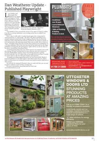 17Let The Uttoxeter & Cheadle Voice take your business to 15,000 local homes. To advertise, call 01538 751629 or 07733 466 970.
Dan Weatherer Update -
Published Playwright
L
ocal Author and
Playwright Dan
Weatherer has signed
with a prestigious United
States based literary agency.
Cherry Weiner, a literary
agent of over four decades
experience, will represent
Dan’s forthcoming novel
The Tainted Isle, as well as
future book/TV and film
work.
“I’m thrilled to have secured the services of an agent of Cherry’s calibre.
I see this is a serious milestone in my writing career, one on which I can
build upon.”
Dan is also in talks with a London-based agent who is interested in
representing him as a playwright. His plays The Haul and Killing Gary
recently featured in the finals of the Congleton Players One Act Festival,
held June 11th at The Daneside Theatre, and Points, his political comedy, is
to be performed at the upcoming Speak Out event, on July 4th, in Stoke on
Trent. A handful of his plays has recently been picked up for publishing via
a US play publisher. This is the first time that he has had work for the stage
published, meaning that the performance rights will be on sale for three of
his plays, via publisher Heartland Plays.
“I started writing plays last year, and it’s great to see interest in my work
developing. I’ll keep working hard on new material, and will continue to
promote Staffordshire and her artists. I’m looking forward to getting
involved with the City of Culture bid, as I strongly believe we have a wealth
of artistic talent in the area that goes largely unrecognised.”
Alongside providing supporting poetry for local artist Holly Madew’s
Exposed exhibition (to be held August 12th-24th at One One Six, Stoke),
Dan is in the process of writing his second novel and his fourth collection of
short stories.
He will also be visiting St Thomas’s, Tean, to work with the year six and
reception students as part of their vocation day.
For more information about Dan and his work visit
www.fatherdarkness.co.uk
Performance from ‘Parents’, Blackshaw
Showcase Award, Waterloo, 2016
UTTOXETER
WINDOWS &
DOORS LTD
STUNNING
PRODUCTS
AT AMAZING
PRICES
Call us on 01889 723001 for a
friendly, no pressure quotation.
Local family owned and run
company, supplying windows,
doors & conservatories in a
huge range of colours.
“A” rated windows for energy
efficiency.
FENSA and CERTASS
registered fitters for your
peace of mind.
www.UttoxeterWindows.co.uk
 