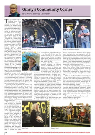 Ginny’s Community Corner
by Ginny Gibson of Uttoxeter
T
his month I have been
thinking about how
communities are
affected by music and this
weekend, my hubby and I
went to the Acoustic Festival
at the Uttoxeter Racecourse.
We chose to go on Sunday
and as we walked up to get
our tickets at the box office,
we were met by wonderful
sounds being played by Pig
Man and the Rubber Band.
You know me, I couldn’t help
but chat to them and found
out that they had just finished
their set and were so happy;
they decided to play to all the
people coming into the
festival. What a great
welcome. As we walked
along, Midge Ure of Ultravox
fame, was just walking along
the other side of the fence, and
of course I shouted over, “Oh
Hi, could I have a quote for
the Uttoxeter Voice magazine
about how you see music in
the community”. Without a
second thought, he held up his
acoustic guitar and said,
“Music is the common
denominator of our
community, it’s what we’ve all
got to share”. Then he came
up to the fence so I could take
a photo, then turned and went
through the curtains to the stage for his sound
check. We hadn’t even got to the main gate and I
was inspired by both encounters, Mike Stephens
who organises the event explained, “Each band
creatives its own culture/community via its fans, all
we do as organisers, is to ensure the acts that play
here are like minded, namely acoustic based, so we
can create a great festival community. “
When we finally got through the entrance gate
and into the festival, we got the sense of
community that Mike was talking about. There
were children bouncing on trampolines, other kids
having their faces painted, belly dancers doing their
act, other people listening to a really dynamic story
teller and what struck me about the adults if they
were all wearing different hats, some straw, others
funky steam punk, top hats, knitted hats, so my old
gardening hat fitted in perfectly. Were the hats a
part of defining which element of the community
they belonged too?
We made our way to the
Real Ale tent, my husband
needed to get some practice in
for the Beer Festival that is
taking place at the Uttoxeter
Rugby Club next weekend!
As we walked into the tent,
we were hit by a wall of
fantastic voices; hundreds of
people singing “Na, Na, Na,
Na Na Na Na”, the chorus of
Hey Jude – they were singing
along to the Biggles Band,
which is made up of lots of
wonderfully creatively dressed
chaps, who really put on a
fabulous show, the
atmosphere was infectious.
Looking at the hats of their
fans, I would say they
favoured straw and patchwork ones.
At the end of their set, they
advised everyone to get to the main
stage, as Midge Ure was starting and
some people wandered across the
field and took up their seats for the
next part of the day.
Midge Ure fans enjoyed a
fantastic selection of Acoustic
versions of all his famous songs, his
acoustic version of Vienna was
spectacular and the whole place was
taken back to their youth. But instead
of dancing wildly, now, me and his
other fans were all at the festival with their
favourite collapsible chair and a hat. There were a
huge range of hats in his crowd, so clearly Midge
Ure has an eclectic range of fans. My battered
gardening hat fitted in nicely and my collapsible
stool was a life saver, the joys of middle age, but
lovely to be reminded of a joyous youth!
The community atmosphere was incredible, we
had Pesto Penne in the Italian tent and chatted to
a man who had travelled from the south coast to
come and see Judy Tzuke – so off we went to see
her play and I have to say, she was amazing. Her
daughter joined her on stage alongside their
guitarist and the whole tent was entertained with
melodies of such sweetness it was quiet moving.
Just to keep the theme going, her fans had top hats,
straw hats and patchwork ones too.
Beautiful Sound on the other hand, came onto
the stage and the whole place erupted into a
frenzied dancing session. When they played “Don’t
marry her”, everyone was singing, not only the
audience but all the stall holders, the children were
dancing and the atmosphere was electric. I was
sitting on my trusty stool at the front of the crowd
and looked back to their community of fans, I
realised I fitted in their community of fans nicely,
however, I am now the person with the kitchen
always tidy and the bathroom clean!
Their set was really good fun, the acoustic
guitar player had met Midge Ure back stage and
couldn’t contain his excitement about having his
guitar signed by Midge and of course the
introduction to Edward, the teddy bear mascot
came on stage when they played, “I need a little
time”.
Before we left the festival we couldn’t help but
visit the Lurcher Gallery tent, (www.lurchergallery.
com) they seem to have provided most of the really
funky hats that were on show at the festival and
they explained they recycled, repaired and re-
patronised materials to make their hats, a
wonderful community activity.
I have to thank Mike Stephens for providing
Uttoxeter with a wonderful community feeling
festival, he is truly a master at choosing bands that
create an incredible mix of fans that build together
a safe, fun, family friendly festival for everyone to
enjoy and of course that also welcomes all hat
styles!
To sign up for the Acoustic Festival e-mail
updates, just go to their website
www.acousticfestival.co.uk
Beautiful Sound midge ure and mike stephens
Biggles BandJudy Tzuke
24 If you are responding to an advertisement in The Uttoxeter & Cheadle Voice, please let the advertiser know. Thank you for your support.
 