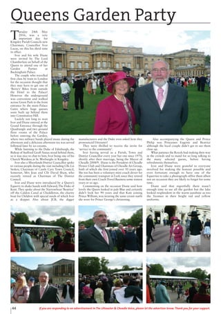 44 If you are responding to an advertisement in The Uttoxeter & Cheadle Voice, please let the advertiser know. Thank you for your support.
T
uesday 24th May
2016, was a very
important day for
Kingsley Parish Councils new
Chairman, Councillor Ivor
Lucas, on this his third time
in office.
Ivor and his wife Diane
were invited by The Lord
Chamberlain on behalf of the
Queen to attend one of her
Garden Parties at
Buckingham Palace.
The couple who travelled
first class by train to London
for the occasion thought that
they may have to get one of
‘Boris’s’ Bikes from outside
the Hotel to the Palace!
However the underground
was convenient and walked
across Green Park to the front
entrance by the main Palace
Gates where huge queues
soon built up behind them
into Constitution Hill.
Luckily not long to wait
Ivor and Diane entered at the
Grand Entrance through the
Quadrangle and two ground
floor rooms of the Palace
before entering the Garden,
where two military bands played music during the
afternoon and a delicious afternoon tea was served
followed later by ice-creams.
While listening to the Duke of Edinburgh, the
Bishop of Stafford Geoff Annas stood behind them,
so it was nice to chat to him, Ivor being one of his
Church Wardens at St. Werburghs in Kingsley.
Ivor also a Moorlands District Councillor spoke
to various people during the visit including Cllr. Liz
Stokes, Chairman of Castle Cary Town Council,
Somerset, Mrs Jean and Cllr David Shaw, who
recently retired as Chairman of The District
Council.
Ivor and Diane were introduced by a Queen’s
Equerry to shake hands with Edward, The Duke of
Kent. They spoke about the Narrowboat ‘Beatrice’
off the Caldon Canal at Cheddleton, the charity
boat for Children with special needs of which Ivor
as a skipper. Also about JCB, the digger
manufacturers and the Duke even asked how they
pronounced Uttoxeter!
They were thrilled to receive the invite for
‘service to the community’.
Ivor having served as a Parish, Town and
District Councillor every year bar one since 1970,
shortly after their marriage, being the Mayor of
Cheadle 2008/9. Diane is the President of Cheadle
Flower Club and Chairman of Cheadle Art Group,
both of which she first joined over 50 years ago.
She too has been a voluntary mini-coach driver for
the community transport in Leek since they retired
from their own Coach Travel Business some sixteen
years or so ago.
Commenting on the occasion Diane said how
lovely the Queen looked in pale Blue and certainly
didn’t look her 90 years and that Kate joining
Prince William, was wearing the same cream outfit
she wore for Prince George’s christening.
Also accompanying the Queen and Prince
Philip was Princesses Eugenie and Beatrice
although the local couple didn’t get to see them
close up.
What patience the Royals had making their way
in the crowds and to stand for so long talking to
the many selected guests, before having
refreshments themselves.
Ivor and Diane were grateful to everyone
involved for making the honour possible and
even fortunate enough to have one of the
Equerries to take a photograph of/for them albeit
not an occasion they are likely to forget for some
time.
Diane said that regretfully there wasn’t
enough time to see all the garden but the lake
looked resplendent in the warm sunshine as too
the Yeomen in their bright red and yellow
uniforms.
Queens Garden Party
 