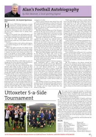 Alan’s Football Autobiography
by Alan Beaman, a local sporting legend
Mohammad Ali - the Greatest Sportsman
ever.
H
e leaves URFCbehind memories of giant
proportions, a boxing talent like no other,
his speed and movement was beautiful to
watch and when he boxed the world watched in
anticipation, knowing we were all in the spell of
the great man, a human born to change many
things in life.
His love for people from all backgrounds and
his ability to communicate at all levels, his attitude
to the rights of people, especially black people who
he stood for with intelligence, pride and
determination, made him a true legend, special in
many ways.
He fought his illness with unbelievable dignity,
a rare human being put on this earth to make a
difference.
When Ali spoke everyone was drawn to his
charisma, when he was young he served the media
with constant banter and they were drawn to it like
a magnet, he played and manoeuvred them like
putty in his hands, so clever, bright, a lightning
quick mind who could outwit them all. For me the
greatest sportsman to ever live - God bless him
and thank you.
Golf has long been a sport slow to react to
change but the recent decision by Muirfield not to
allow ladies to be members is disgraceful.
It has cost them the open championship, they
already allow ladies to play as guests so their
decision by its members keeps the golf club in the
snobby pompous dark ages. Its a massive setback
for the modern game and should they decide to
change their minds in the future, I hope the R&A
keep them off the rota for a minimum of 20 years.
Golf needs change in many directions, it’s 4 to
5 hours playing time is also struggling to attract
young players, the game needs shortening to 6 9
12 hole formats, this also needs to happen at
professional level, the governing bodies need to
realise the game is in grave danger of not moving
with the times, too many older males making the
decisions at golf clubs, they are guilty of holding
back the game and making it boring to the
youngsters of today.
It has to move with the times attract boys and
girls from all backgrounds, to enjoy the game and
be made welcome at all clubs and have a modern
dress code to suit the times, trainers and jeans
should be allowed in and around the golf club,
while children are young.
With Rory Mclroy pulling out of the Olympics
will this be the start of an exodus, he’s a massive
star in golf and I think there’s a lot more to come
yet, which will devalue the introduction of golf
before it’s even started at the Olympics.
Mourinho at Manchester Utd - will it all come
together for the special one, difficult with no
Champions League place to attract the right
players, he also needs a clearout, some of which
have expensive contracts. His style is not the Utd
way, flowing attacking football, he will build from
the back but he has always had a behind the ball
work ethic from all his teams, his challenge is
massive but he will thrive on the Utd stage and
time should reward his efforts but patience is vital.
What does Mark Hughes require this season,
he has Shaqiri and Bojan who need to find
consistency, both very talented players, Shaqiri
showing in the Euro’s he looks more effective when
he moves inside more,and scoring an overhead
kick that will equal any finish.
Bojan needs to boss games if he his to progress.
Stoke desperately need a centre back with
Shawcross still a doubt with his back, Wollschied
is not good enough and too slow, he can’t recover
to any ball played behind him. A strong
commanding centre half is a must, a quality left
back who can get forward would be a big asset,
several other players are border-line especially up
front we need a centre forward, with Crouch,
Diouf, Joselu and Walters all falling short of being
anywhere near consistent goalscorers. Whelan has
been a good player but a replacement is needed so
the spine of the Team is under threat if Stoke are
to progress.
The window of Euro’s is a massive chance to
see players at the top level perform under pressure,
let’s hope Mark can find the right balance, he’s a
top manager and the Coates family have the
money to back him.
I had a great day at the Races recently, Mark
Grew and John Rudge were down there, lots of
great memories at the Vale, looking for players
with John cap coat and scarf hoping people
wouldn’t notice him, never really worked everyone
knew him. I learnt so much just listening and
chatting with John and lots of managers, Jim Smith
was a mate of John’s - listening to them talking
football was a real education. A lot of Stoke’s 70s
League Cup side there as well, also Harry Burrows
the unstoppable winger who the Stoke fans loved,
a proper 100% player, when Harry got the ball the
whole ground got behind him, a great winger who
loved to take players on.
A big crowd favourite Jimmy Greenhoff was a
quality forward with a great football brain, some
of his link up play with Alan Hudson is a lasting
memory of sheer class, taking apart the great Leeds
side and Arsenal was the exactly what they
achieved, the charismatic Terry Conroy a quick
winger who seemed to glide over the pitch - Terry
is great company.
I was recently down at Rocester for a coaching
session, and met Barry Smith - now he’s been at
Rocester since my days, the club owes so much to
him and his dedication over the years, I don’t think
it would be there without him, a total football man
who loves the Arsenal, a true Rocester stalwart in
every way.
We were looking at the photos around the
walls, he was asking me about players on them,
one before I went there playing which had Barry
Hulton, Keith Hibberd, Leon Hibberd, Peter
Swanwick, Barry Thwaites, Mick Ratclffe on it, I
explained to him that they were all capable of
being in the best Rocester sides ever, including my
strongest squad of Barry Alcock, Paul Ede, Kev
Barry, Alan Dodd, Chris Nixon, Nigel Mottram,
Alan Summerville, Paul Croft, Jonny Birch, Mick
Collins, Savvy Anastasi, Tony Hemmings, Richard
Owen, Anthony Smith plus a lot more excellent
players of that era,that’s how good they were, it’s
always been the benchmark for local players to
play at Rocester, the strongest team in the area for
many years, I wish them a good campaign this
season, always my first result in non league to look
for.
47Let The Uttoxeter & Cheadle Voice take your business to 15,000 local homes. To advertise, call 01538 751629 or 07733 466 970.
A
fter a gap of many years the popular 5-a-Side was
revived recently at Oldfields Sports & Social Club.
Uttoxeter Junior Football Club joined forces with
Uttoxeter Lions to organise the event that attracted 49 teams
from Derby, Burton and the Potteries.
The morning session covered Under 7, 8 and 9s, and it was
the turn of the Under 10, 11 and 12s in the afternoon. The
weather forecast was not very encouraging but as it turned
out it kept dry right up until the last few games when the
players were given an early shower. The games were all played
in a great sporting manner, perhaps one yellow card all day.
The organisers were very grateful to the squad of mainly
young referees, some of whom did both sessions with barely
a break. The only minor concern was one goalkeeper who
shed a few tears and had to be consoled after he let in a goal!
It was a competitive event and medals were given to the
winners and runners-up at each age group, plus a small cup
for the winning team.
Overall it was a very successful day and the planning has
started for a repeat in 2017.
Results
Winners Runners-up
Under 7 Albert Village 2 Hilton Harriers
Under 8 Belvedere Park Reds Uttoxeter Juniors A
Under 9 Edge Hill 2 Edge Hill 1
Under 10 Uttoxeter Juniors 2 Ashbourne Aztecs A
Under 11 Stapenhill Swans 2 Uttoxeter Juniors 2
Under 12 Uttoxeter Juniors Blues Allestree Bayern Munich 2
Uttoxeter 5-a-Side
Tournament
 