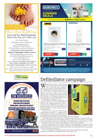 5Let The Uttoxeter & Cheadle Voice take your business to 15,000 local homes. To advertise, call 01538 751629 or 07733 466 970.
Foot and Toe Nail Treatments
Home Visits from £27, Clinic £24
• Toe Nail Cutting
• Hard Skin and Corn Removal
• Fungal Infected and
Thickened Nail Reduction
• Cracked Heels andVerruca Treatment.
A general all over foot maintenance
Dawn Colclough MAFHP, MCFHP
Fully Qualified, Registered & Insured.
A member of The British Association of
Foot Health Professionals
Trained at The SMAE Institute
Clinic at Sycamore House,West Hill, off Balance
Hill, Uttoxeter, Staffordshire ST14 8BN
Tel: 01889 564592 Mobile: 07794 344 235
Home visits and clinic appointments available
Areas covered: Uttoxeter,Ashbourne, Marchington,Abbots Bromley,
Kingstone, Cheadle, Rocester, Denstone and others.
Dove Foot Health Care
NOW MOVED
TO UTTOXETER
Everyone
lovesTheVoice
YOUR LOCAL ELECTRICAL Superhero IS HERE TO HELP!
SUMMER
DEALS
LOOKING FOR ...
Hylands Ltd
66 High Street, Stone, Near Stafford, ST15 8AU Tel: 01785 812019
71-73 Weston Road, Meir, Stoke-On-Trent, ST3 6AJ Tel: 01782 319402
24 The Strand, Longton, Stoke-On-Trent, ST3 2JH Tel: 01782 342609
www.hylands.tv /HylandsTV/Hylands-Limited
Defibrillator campaign
W
aitrose have come to Trinity Road,
Uttoxeter and want to give something
back to the Town. Their employees
(partners) are raising money throughout July to
buy a Defibrillator for residents of Uttoxeter to
use to save lives. It will be located in the
Waitrose Car Park, so that if you are with
someone who is having a heart attack and dial
999 anywhere in Uttoxeter, the operator will
know to guide you to the defibrillator unit that
could ultimately save the persons’ life.
Carol Edmond of Waitrose explained, “At
Waitrose, each year we have Partners Month,
where we the employees(partners) choose a
good cause that will help the community we are
part of, this year as we are new to the Town, so
all of the employees will be raising money for
the Defibrillator.”
The cost of the unit from AED Donate
(www.aeddonate.org.uk/) is approximately
£2,000 and to raise this amount Waitrose will
be having all sorts of events in Store throughout
July and they are hoping that customers will get behind the initiative.
One of the ideas to raise the funds is to install exercise bike/cross trainer, in the foyer of
the store at Trinity Road and each employee will take a turn to cycle for an hour or two. They
will be sponsored on their session of the bikes, and while the store is open, make sure when
you walk past them, give them an encouraging wave and/or make a donation.
Waitrose are passionate about making a difference to the communities they are part of and
by linking to AED Donate, who are also community based defibrillator suppliers, it is the
perfect match. Have a look at the AED Donate website to read all about how you can donate
on line to the Waitrose fundraiser.
Go to www.aeddonate.org.uk/projects/uttoxeter-waitrose-defibrillator-campaign/
and lets all join Waitrose in making Uttoxeter a safer place to be.
 
