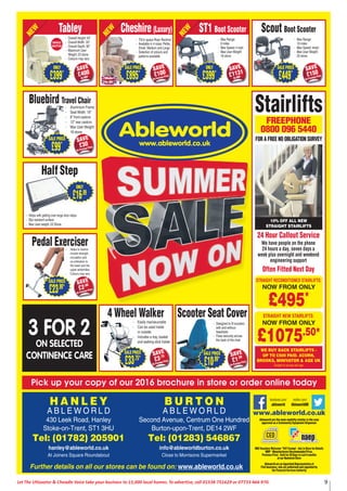 9Let The Uttoxeter & Cheadle Voice take your business to 15,000 local homes. To advertise, call 01538 751629 or 07733 466 970.
Pick up your copy of our 2016 brochure in store or order online today
www.ableworld.co.uk
Ableworld are the main mobility retailer in the area
approved as a Community Equipment Dispenser
NHS Vouchers Welcome *VAT Exempt - Ask in Store for Details
MRP - Manufacturers Recommended Price.
Previous Price - Sold for 28 Days in Last 6 months
at our Nantwich Store
Ableworld are an Appointed Representative of
Fish Insurance, who are authorised and regulated by
the Financial Services Authority
facebook.com/
ableworld
twitter.com/
AbleworldUKS H R E W S B U R Y
A B L E W O R L D
Heathgates Bank Ditherington,
Shrewsbury, Shropshire, SY1 4BB
Tel: (01743) 369427
shrewsbury@ableworld.co.uk
FREE CAR PARK NEXT TO BANBURY WINDOWS
Further details on all our stores can be found on: www.ableworld.co.uk
OPEN 7 DAYS INC. SATURDAY & SUNDAY
Free
Parking
- Easily manoeuvrable
- Can be used inside
or outside
- Includes a tray, basket
and walking stick holder
4 Wheel Walker
SAVE
£3.75
On Previous Price
SALE PRICE
£33.75*
Half Step
- Helps with getting over large door steps
- Slip resistant surface
- Max User weight: 23 Stone
ONLY
£16.99
- Designed to ﬁt scooters
with and without
headrests
- Fixes securely across
the back of the chair
Scooter Seat Cover
SALE PRICE
£10.99*
SAVE
£1.50
On Previous Price
3 FOR 2
ON SELECTED
CONTINENCE CARE
- Aluminium Frame
- Seat Width: 18”
- 8” front castors
- 12” rear castors
- Max User Weight:
18 stone
Bluebird Travel Chair
SAVE
£30
On Previous Price
SALE PRICE
£99*
- Helps to restore
muscle strength,
circulation and
co-ordination to
the lower and the
upper extremities
- Colours may vary
Pedal Exerciser
SAVE
£2.00
On Previous Price
SALE PRICE
£23.99*
- Max Range:
10 miles
- Max Speed: 4mph
- Max User Weight:
20 stone
Scout Boot Scooter
SAVE
£150
On Previous Price
SALE PRICE
£449*
- Max Range:
6 miles
- Max Speed: 4 mph
- Max User Weight:
18 stone
ST1 Boot Scooter
SAVE
£1131
On MRP
ONLY
£399*
NEW
- Overall Height: 43”
- Overall Width: 33”
- Overall Depth: 36”
- Maximum User
Weight: 23 stone
- Colours may vary
Tabley
SAVE
£400
On MRP
ONLY
£399*
NEW
SINGLE
MOTOR
- Max Range:
6 miles
- Max Speed: 4 mph
- Max User Weight:
18 stone
ST1 Boot Scooter
SAVE
£1131
On MRP
ONLY
£399*
NEW
- Tilt-in space Riser Recliner
- Available in 4 sizes: Petite,
Small, Medium and Large
- Selection of colours and
patterns available
Cheshire (Luxury)
SAVE
£100
On Previous Price
SALE PRICE
£895*
NEW
Made
in GB
FREEPHONE
0800 096 5440
FOR A FREE NO OBLIGATION SURVEY
24 Hour Callout Service
We have people on the phone
24 hours a day, seven days a
week plus overnight and weekend
engineering support
Often Fitted Next Day
WE BUY BACK STAIRLIFTS -
UP TO £500 PAID. ACORN,
BROOKS, MINIVATOR & AGE UK
Subject to survey and age
STRAIGHT NEW STAIRLIFTS:
NOW FROM ONLY
£1075.50*
STRAIGHT RECONDITIONED STAIRLIFTS:
NOW FROM ONLY
£495*
Stairlifts
10% OFF ALL NEW
STRAIGHT STAIRLIFTS
H A N L E Y
A B L E W O R L D
430 Leek Road, Hanley
Stoke-on-Trent, ST1 3HU
Tel: (01782) 205901
hanley@ableworld.co.uk
At Joiners Square Roundabout
B U R T O N
A B L E W O R L D
Second Avenue, Centrum One Hundred
Burton-upon-Trent, DE14 2WF
Tel: (01283) 546867
info@ableworldburton.co.uk
Close to Morrisons Supermarket
Further details on all our stores can be found on: www.ableworld.co.uk
 
