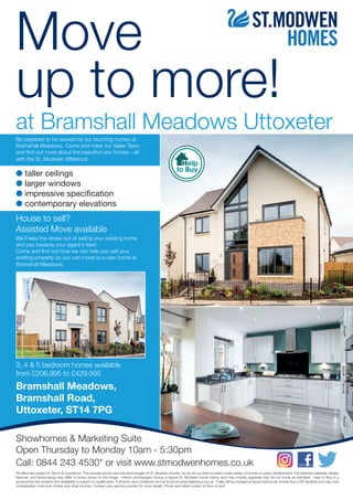 Move
up to more!
at Bramshall Meadows Uttoxeter
Help
to Buy
All offers are subject to Terms & Conditions. The pictures shown are indicative images of St. Modwen homes. As we do our best to build a wide variety of homes on every development, the external materials, design
features, and landscaping may differ to those shown in the image. Interior photography shows a typical St. Modwen home interior and may include upgrades that do not come as standard. Help to Buy is a
government-led scheme and availability is subject to qualification. Full terms and conditions can be found at www.helptobuy.org.uk. *Calls will be charged at seven pence per minute from a BT landline and may cost
considerably more from mobile and other phones. Contact your service provider for more details. Prices and offers correct at time of print.
Showhomes & Marketing Suite
Open Thursday to Monday 10am - 5:30pm
Call: 0844 243 4530* or visit www.stmodwenhomes.co.uk
Be prepared to be wowed by our stunning homes at
Bramshall Meadows. Come and meet our Sales Team
and find out more about the beautiful new homes - all
with the St. Modwen difference:
House to sell?
Assisted Move available
We’ll take the stress out of selling your existing home
and pay towards your agent’s fees!
Come and find out how we can help you sell your
existing property so you can move to a new home at
Bramshall Meadows.
3, 4 & 5 bedroom homes available
from £206,995 to £429,995
Bramshall Meadows,
Bramshall Road,
Uttoxeter, ST14 7PG
G taller ceilings
G larger windows
G impressive specification
G contemporary elevations
 