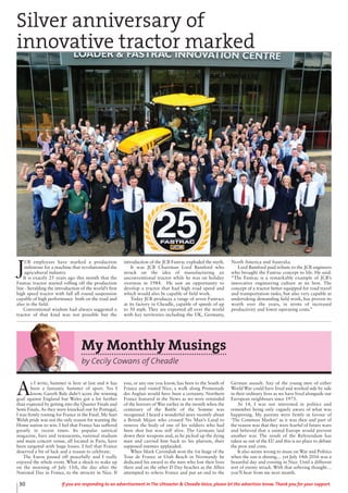 30 If you are responding to an advertisement in The Uttoxeter & Cheadle Voice, please let the advertiser know. Thank you for your support.
J
CB employees have marked a production
milestone for a machine that revolutionised the
agricultural industry.
It is exactly 25 years ago this month that the
Fastrac tractor started rolling off the production
line - heralding the introduction of the world’s first
high speed tractor with full all round suspension
capable of high performance both on the road and
also in the field.
Conventional wisdom had always suggested a
tractor of that kind was not possible but the
introduction of the JCB Fastrac exploded the myth.
It was JCB Chairman Lord Bamford who
struck on the idea of manufacturing an
unconventional tractor while he was on holiday
overseas in 1984. He saw an opportunity to
develop a tractor that had high road speed and
which would also be capable of field work.
Today JCB produces a range of seven Fastracs
at its factory in Cheadle, capable of speeds of up
to 50 mph. They are exported all over the world
with key territories including the UK, Germany,
North America and Australia.
Lord Bamford paid tribute to the JCB engineers
who brought the Fastrac concept to life. He said:
“The Fastrac is a remarkable example of JCB’s
innovative engineering culture at its best. The
concept of a tractor better equipped for road travel
and transportation tasks, but also very capable at
undertaking demanding field work, has proven its
worth over the years, in terms of increased
productivity and lower operating costs.”
Silver anniversary of
innovative tractor marked
My Monthly Musings
by Cecily Cowans of Cheadle
A
s I write, Summer is here at last and it has
been a fantastic Summer of sport. Yes I
know, Gareth Bale didn’t score the winning
goal against England but Wales got a lot further
than expected by getting into the Quarter Finals and
Semi Finals. As they were knocked out by Portugal,
I was firmly rooting for France in the Final. My hurt
Welsh pride was not the only reason for wanting the
Home nation to win. I feel that France has suffered
greatly in recent times. Its popular satirical
magazine, bars and restaurants, national stadium
and main concert venue, all located in Paris, have
been targeted with huge losses. I feel that France
deserved a bit of luck and a reason to celebrate.
The Euros passed off peacefully and I really
enjoyed the whole event. What a shock to wake up
on the morning of July 15th, the day after the
National Day in France, to the atrocity in Nice. If
you, or any one you know, has been to the South of
France and visited Nice, a walk along Promenade
des Anglais would have been a certainty. Northern
France featured in the News as we were reminded
of the horrors of War earlier in the month when the
centenary of the Battle of the Somme was
recognised. I heard a wonderful story recently about
a British Major who crossed No Man’s Land to
remove the body of one of his soldiers who had
been shot but was still alive. The Germans laid
down their weapons and, as he picked up the dying
man and carried him back to his platoon, their
supposed enemies applauded.
When Mark Cavendish won the 1st Stage of the
Tour de France at Utah Beach in Normandy he
dedicated his award to the men who lost their lives
there and on the other D Day beaches as the Allies
attempted to relieve France and put an end to the
German assault. Any of the young men of either
World War could have lived and worked side by side
in their ordinary lives as we have lived alongside our
European neighbours since 1973.
At 14, I was not interested in politics and
remember being only vaguely aware of what was
happening. My parents were firmly in favour of
‘The Common Market’ as it was then and part of
the reason was that they were fearful of future wars
and believed that a united Europe would prevent
another war. The result of the Referendum has
taken us out of the EU and this is no place to debate
the pros and cons.
It also seems wrong to muse on War and Politics
when the sun is shining… yet July 14th 2016 was a
beautiful day and evening in Nice. Until a different
sort of enemy struck. With that sobering thought…
you’ll hear from me next month.
 