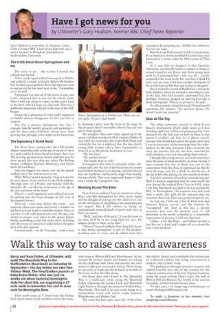 38 If you are responding to an advertisement in The Uttoxeter & Cheadle Voice, please let the advertiser know. Thank you for your support.
Have I got news for you
by Uttoxeter’s Gary Hudson, Former BBC Chief News Reporter
Gary Hudson is a member of Uttoxeter Lions
Club, a former BBC Chief News Reporter and a
senior lecturer in Broadcast Journalism at
Staffordshire University.
The truth about Bruce Springsteen and
me
The story so far… this is how I started this
column last month:
A few weeks ago I walked into a pub in Dublin
and ordered a couple of drinks. Before the barman
had finished pouring them, Bruce Springsteen came
in and sat on the bar stool next to me.“I remember
you,” he said.
I promised you that all of the above is true, and
I also confessed that it was not the whole truth.
Then I told you what to expect at this year’s Lark
in the Park (which I hope you enjoyed). That was a
deliberate distraction and got in the way of the cliff-
hanger.
I hope the explanation of what really happened
in Dublin doesn’t disappoint. So let’s put this in
context.
Yes, I’m a massive Springsteen fan. Yes, I
consider him the world’s greatest rock performer –
and his three-and-a-half-hour shows have been
proving that all night, every night on his latest tour.
The legendary E Street Band
The River Tour– named after the 1980 double
album –underlines that at the age of nearly 67 he is
at a peak and his E Street Band are better than ever.
The tour has grossed more money and been seen by
more people this year than any other. The Rolling
Stones, Coldplay, Beyoncé, Madonna, and Taylor
Swift all trail Bruce.
And the biggest live music star on the planet
walked into a bar and sat next to me.
Why? Well, it wasn’t personal. I was in town for
his two shows at the massive Croke Park stadium.
The gigs were on a Friday and Sunday with the
Saturday off – an obvious concession to the age of
the star and most of his band.
There’s a well-regulated, semi-official process
for getting into the front-of-stage or ‘pit’ area at
Springsteen shows.
Turn up – even days before the event – and
someone takes your name and writes a number on
the back of your hand in indelible marker. Then, at
a series of roll calls spaced out over the day, you
return to ensure your place in the queue before
finally assembling on the day of the show and filing
into the venue in numerical order before the gates
have officially opened.
I arrived early – on the Thursday - with a view
to claiming a place near the front of the stage. In
the pit queue there’s inevitably a lot of chat and you
get to meet people.
My daughter Alice and I duly signed up to the
queue and then wandered off to explore Dublin. It
was when we returned to the Croke Park Hotel and
visited the bar for a nightcap that the two chatty
young Irish women who’d been immediately in
front of us in the pit line beckoned us over.
“We met him.”
“He smelled lovely.”
“His hands were so soft.”
It transpired that they’d ventured, rather self-
consciously, into the bar of the luxurious city centre
hotel where the band was staying, and who should
they see but Bruce and his wife, singer Patti Scialfa,
having a drink. They were apparently happy to chat
and it made the young fans’ day.
Meeting Across The River
Now, I am no stalker. I have no interest in where
Bruce and Mrs Springsteen lay their weary heads
and the thought of paying over the odds for a Coke
on the off-chance of mumbling a few platitudes did
not appeal. But I did confess to being an
appropriately emerald shade of green with envy at
their encounter.
“Well,” said one of the girls,“if you did want to
see him, he’ll be in the Long Hall for sure. He
always drinks in there, so he does.”
“Always” seemed unlikely. One thing I do know
is that Bruce Springsteen is one of the hardest-
working men in rock, and he didn’t earn that
reputation by propping up a Dublin bar whenever
he’s not on stage.
But the Long Hall seemed worth a visit anyway.
It’s a distinctive wood-panelled Victorian bar, once
featured in a music video by Phil Lynott of Thin
Lizzy.
So it was that we dropped in that Saturday
afternoon, and literally within a minute of doing so
turned round to see Bruce and three young men
walk in. I welcomed him – like you do – and he
enquired if the stool at the bar was free. I think I’d
have said yes even if the heavyweight champion of
the world had just left that seat to pop to the gents’.
Bruce ordered a round of Redbreast, a favourite
Irish whiskey, which he wanted to introduce to one
of the lads, who had recently celebrated his 21st
birthday. Someone stepped up and tried to take a
flash photograph. “Please no pictures,” he said.
As other people craned forward, I found myself
repeating that mantra: “No pictures please. He
doesn’t want any pictures.”
Man At The Top
The other customers seemed to think I was
Bruce’s bodyguard, which made sense as I was
standing right next to him and protecting him from
intrusion for the best part of half an hour. It also
meant I couldn’t ask him for a photo myself,
because that would have given the game away that
I was no more part of the entourage than the selfie-
seekers. So the only souvenirs I have to prove my
story are pictures like the one here, snatched by
other drinkers, even as I was telling them not to!
I thought the young men he was with must have
been the sons of band members or close friends. I
later realised that one of them was one of the
cameramen from the show. It impressed me that he
took the stage crew for a drink. As did the size of
the tip he left after paying for two rounds of drinks.
And that comment about him remembering me?
Well, I cheekily suggested that he must recall the
time during the original River Tour in 1981, when
I met him and shook his hand as he was leaving the
NEC in Birmingham. His response was delivered
with a smile, but with all the sarcasm that my
comment deserved. That was good enough for me.
So you see, I left out a lot of what was said
between Bruce’s arrival, and the moment he
“recognised” me. And as this was a private
occasion, and even the greatest rock ‘n’ roll
performer in the world is entitled to a reasonable
expectation of privacy, it will stay that way.
Unless - a bit like Bruce - you follow me into a
bar. Buy me a drink and I might tell you about the
time I met the Boss!
Bruce Springsteen in a Dublin bar. That’s me on
the right. Picture: Paul Smith
Kerry and Russ Fisher, of Uttoxeter, will
walk The Manifold Way in the
Staffordshire Moorlands on Saturday 26
September – the day before our own Five
Valleys Walk. The heartbroken parents of
baby Rubie Fisher, who was just six
weeks old when bacterial meningitis
stole her short life, are organising a 17-
mile walk to remember her and to raise
cash for Meningitis Now.
Their walk starts at 9.30am from the Hulme
End visitor centre at the northern end of the route,
with stops at Wetton Mill and Waterhouses. So far,
around 40 of their family and friends are taking
on the challenge with them and anyone else who
wants to take part is invited to join in. Those doing
so can cycle or walk and do as much or as little of
the route as they feel like doing.
For those who don’t know it, The Manifold
Way is a multi-user route along the Manifold
Valley following the former Leek and Manifold
Light Railway through the attractive Staffordshire
Moorlands. This trail is an easy route being on a
tarmacadam track and minor roads between
Waterhouses and Hulme End.
The route has been open since the 1930s when
the railway closed, and is probably the earliest case
of a disused railway line being converted to a
walkers’ and cyclists’ route.
The path passes through attractive scenery, and
indeed tourism was one of the reasons for the
original construction of the line. Popular locations
along the route include Thor’s Cave, the mill at
Wetton Hill and Beeston Tor. A little to the east lies
Dovedale, a better-known beauty spot.
To take part, visit justgiving.com/rubiejane or
email: Rubiejane6@hotmail.com
To make a donation in her memory visit
justgiving.com/rubiejane
Walk this way to raise cash and awareness
 
