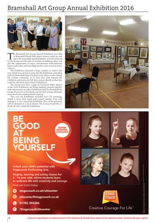 4 If you are responding to an advertisement in The Uttoxeter & Cheadle Voice, please let the advertiser know. Thank you for your support.
T
he Bramshall Art Group Annual Exhibition was held
in Bramshall Parish Hall where visitors could see and
enjoy the usual high standard display of work achieved
by the Group over the past 12 months. In addition, there was
also the opportunity to enjoy refreshments with delicious
home-made cakes and even light lunches were served to many
visitors.
The Exhibition attracted a larger number of visitors this
year, which was, at least in part, due the Exhibition coinciding
with the Bramshall Open Gardens event. Many of the visitors
left written comments as to how they had enjoyed the
exhibition and many also left their contact details so that they
could be informed about future Exhibitions.
The Group now have a page on Facebook where photos
of the 2016 Exhibition are being regularly posted, together
with information on other Exhibitions held by Bramshall Art
Group. If you are on Facebook, use this link to keep informed:
www.facebook.com/bramshall.artgroup
This year the Exhibition included over 150 paintings,
which is more than usual and a good number were sold
making it a very successful Exhibition. Part of the proceeds
will be donated to a local charity. The Group would like to
thank all who visited the Exhibition.
Bramshall Art Group Annual Exhibition 2016
 