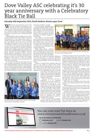 45Let The Uttoxeter & Cheadle Voice take your business to 15,000 local homes. To advertise, call 01538 751629 or 07733 466 970.
W
hen It was announced just over 30 years
ago that Uttoxeter was building a new
indoor pool, who could predict then that
30 years later with the hard work and dedication
of it’s founders, coaches swimmers and supporters
since, that Dove Valley ASC would be celebrating
it’s 30 year anniversary with a Celebratory Black
Tie Ball.
Bill Adshead the clubs president was one of the
original founders and he said “When I saw there
was going to be a new indoor pool, I spent 12
months promoting the idea of a new swimming
club and together with Peter Bryan and Paul
Gascoigne we managed to secure a one hour slot
on a Mondays to train as soon as the pool opened,
it seems crazy now with the intense training the
swimmers go through but we started by swimming
widths and eventually progressed to lengths as we
became more established. We managed to get more
people onboard and Sheila Hughes and Bob
Murray joined us enabling us to go to a gala at
Cheadle which I had organised to prepare for the
future, it was here we met Bernard and Frankie
Broadhurst who started to train our officials
enabling us to become a more professional club
and it grew from there.”
It was after this that the club really took off
with a number of swimmers and families moving
from Cheadle Dolphins to this new upcoming club,
many of which served the club for a great number
of years, and ensured it became well established.
The more established it became the more people
and families became involved ensuring the club
grew from strength to strength
It’s these people including Jason
and Rupert Hough, Phillipa Latham,
Kim Hill John Craske and Stephanie
Prince among many others they that
have enabled us to create first class
squads, county champions and dare
we dream an Olympic champion in
Adam Peaty.
“It’s thanks to all these people
from 30 years ago to present day and
the hardwork of the swimmers that
Dove Valley ASC is such a thriving
first class club which punches above
it weight in many competitions and it
is a pleasure to be involved” said
chairman John Plant.
When Nigel Davies solicitors
based on High Street Uttoxeter, heard
about this magnificent achievement
they wanted to show their support for
the club as they have been incredibly
inspired by the coaches and swimmers dedication
over the years and as a result are generously
sponsoring a Champagne reception for the ball as
well as coming along to join in the celebrations
with us.
Director of Nigel Davies, Matthew Ellis said
“We are very proud to support Dove Valley
Swimming Club and wish them every success for
the current season, clubs like these, particularly
those involving young people in sport are very
important to our community and we are pleased
to be able to help wherever we can,
which is why we wanted to help them
celebrate and raise funds to fulfil their
dream by sponsoring a champagne
reception at the ball.”
However the ball is not just a
celebration, it is an important
fundraiser for the clubs committee to
commemorate 30 years in a very
special way. It is the dream to raise
enough funds to take all the members
to the Iconic Olympic pool in London
for a training session. Adam Peaty’s
amazing success has been inspiring
and the club have been following him
closely and to be able to swim in the
pool he recently won another
European gold Medal in would be a
dream for the swimmers.
Junior squad swimmer Annabelle
Mycock (age 10) said “We all love
training in the Adam Peaty Pool Hall
at Uttoxeter Leisure Centre, but to be able to swim
in the Olympic Pool where Adam has won gold
medals would be absolutely amazing, a chance of
lifetime” this feeling echoes through the whole club
with Ben Twynham (age 10) “Uttoxeter is a great
pool for us, but the Olympic Pool which we have
all seen on the TV with two 50 metre pools would
be just fantastic, something we would always
remember and tell our friends”
The Ball will be held on Saturday 24th
September 2016 at the outstanding Pirelli Stadium
in Burton upon Trent, where the evening will start
from 7 with the champagne reception sponsored
by Nigel Davies Solicitors followed by a delicious
3 course sit down meal at 8 pm. There will be live
entertainment, a mini auction, raffle, dancing and
bar until 1am. The cost per person is £45. There
are tables for 8 to 14 people.
Don’t miss out on helping Dove Valley ASC
celebrate their 30th Anniversary with an amazing
evening.
We would like to ask all former members who
have been involved in the club over the years to put
on their glad rags and join us too to commemorate
this fantastic achievement.
To secure your tickets or to sponsor an element
of the ball such as the table decorations or menu
or if you wish to donate raffle prizes for this special
event contact jayne.egerton@googlemail.com /
mobile 07817 282151 or visit us at Uttoxeter
Leisure Centre Mondays and Thursdays 7.30-9.30.
For a full range of Legal Services, Nigel Davies
Solicitors can be contacted on 01889 567719.
Dove Valley ASC celebrating it’s 30
year anniversary with a Celebratory
Black Tie Ball
Saturday 24th September 2016, Pirelli Stadium, Burton upon Trent
Matthew Ellis from Nigel Davies solicitors who is kindly
sponsoring the champagne reception.
Some of the swimmers outside the Adam Peaty Pool Hall with
the dream of the Olympic pool!
You can now read The Voice at
www.uttoxeterandcheadlevoice.co.uk
You can also contact us via social media:
@uttoxeter_voice search for Uttoxeter Voice
search for Uttoxeter Voice
 