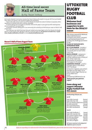 46 If you are responding to an advertisement in The Uttoxeter & Cheadle Voice, please let the advertiser know. Thank you for your support.
All-time local soccer
Hall of Fame Team
By Roy ‘Razzer’Astbury
Each month Uttoxeter’s best known character Roy ‘Razzer’Astbury will compile his very own ‘All-Time Local Football
Team’which in his opinion is the very best of players past and present.
‘Razzer’will create a team in each issue of The Uttoxeter & Cheadle Voice which he believes incorporates all the
ingredients of a football outfit which could be unbeatable!
He will be delving into his thoughts to remember all the terrific players in years gone by whilst selecting those
who are exceptional in our present day.
It should be a fantastic talking point in our community and no doubt you all will have your views on ‘Razzer’s Hall
of Fame team.
If you have your own Hall of Fame team then get involved and just give Nigel a call at The Uttoxeter & Cheadle
Voice on 01538 751629, 0776 784 6937 to tell him or send your team to: The Uttoxeter & Cheadle Voice, 3 Spode
Close, Cheadle, Staffordshire, ST10 1DT or email uttoxetervoice@hotmail.co.uk
KEVIN WEATHERER
Elkes FC
Top class keeper who dominated
his penalty box. Very athletic and
superb shot-stopper.
MARK BENTLEY
Rocester FC
Classy player who
possesses vision. Good
reader of the game.
DEMPSEY BECK
Stramshall FC
Terrific player who
always gave 100%.
JACK TANSLEY
Uttoxeter St
Mary’s
Versatile and talented
player who would get
into any local team.
SID LOCKER
The Railway FC
Tremendous competitor who
could slot into any position in
the team.
GAVIN REYNOLDS
JCB FC
Fantastic player who
covered every blade of
grass during a match.
Fiercely competitive!
ANDY GREGORY
Rocester FC
Another great
competitor, Andy had a
huge appetite for hard
tackles – he won most of
them!
KEITH SMITH
Weaver Lodge
Always picked out the
right pass with
tremendous accuracy.
KEITH HAYCOCK
Leigh United
Wonderfully talented
player who also had
competed hard.
COLIN SHAW
Hollington FC
Prolific goalscorer who gave
defenders a torrid time. One
of the area’s top forwards.
ANDY GRACE
Uttoxeter Amateurs
Gifted player who was always
in the right place and the
right time in front of goal.
Razzer’s Hall of Fame August Team
We have inserted one football club each player has performed for.
Obviously, many have played for several clubs in their careers.
UTTOXETER
RUGBY
FOOTBALL
CLUB
Welcomes local
businesses and
supporters to join
them for the 2016/17
season
After being crowned the Midlands
4 West (North) Division
Champions last season, everyone
is now looking forward to an
exciting new challenge promotion
brings.
PLEASE GET INVOLVED WITH
SPONSORSHIP NOW!
BE A CLUB SPONSOR - includes a
4ft x 3ft upvc banner displayed
around the pitch at each home
match day
MATCH SPONSOR - company or
supporter name on billboard
outside clubhouse plus a choice of
man of the match and
presentation of a bottle of
champagne to the player
HANDBOOK SPONSOR - a half or
full page advert in the official
URFC handbook
To become a Sponsor, just contact:
Paul Bain on 0797 6461 775 or
Club President Nigel Titterton on
07733 4669 70 or
email
uttoxetervoice@hotmail.co.uk
Thank you for your generous
support
Come along and
support Uttoxeter
Rugby Football Club
this season
Forthcoming Fixtures are:
1st XI
Sept 10th Cannock (home)
Sept 17th Clee Hill (away)
Oct 1st Cleobury Mortimer (home)
Oct 8th Eccleshall (away)
Oct 22nd Edwardians (home)
Oct 29th Handsworth (away)
2nd XI
Sept 10th Staffords 3 (away)
Sept 17th Swinfen YOI (away)
Oct 1st Birmingham Barb (away)
Oct 8th Burntwood (home)
Oct 22nd Rugeley (away)
Oct 29th Essington (home)
All home matches to be played at
Oldfields Sports Ground
 