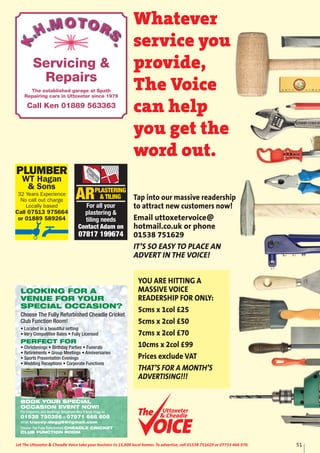 PLUMBER
WT Hagan
& Sons
32 Years Experience
No call out charge
Locally based
Call 07513 975664
or 01889 589264
ARPLASTERING
& TILING
For all your
plastering &
tiling needs
Contact Adam on
07817 199674
51Let The Uttoxeter & Cheadle Voice take your business to 15,000 local homes. To advertise, call 01538 751629 or 07733 466 970.
Servicing &
Repairs
The established garage at Spath
Repairing cars in Uttoxeter since 1976
Call Ken 01889 563363
Whatever
service you
provide,
The Voice
can help
you get the
word out.
Uttoxeter
& Cheadle
Uttoxeter
& Cheadle
Tap into our massive readership
to attract new customers now!
Email uttoxetervoice@
hotmail.co.uk or phone
01538 751629
IT’S SO EASY TO PLACE AN
ADVERT IN THE VOICE!
YOU ARE HITTING A
MASSIVE VOICE
READERSHIP FOR ONLY:
5cms x 1col £25
5cms x 2col £50
7cms x 2col £70
10cms x 2col £99
Prices exclude VAT
THAT’S FOR A MONTH’S
ADVERTISING!!!
LOOKING FOR A
VENUE FOR YOUR
SPECIAL OCCASION?
Choose The Fully Refurbished Cheadle Cricket
Club Function Room!
• Located in a beautiful setting
• Very Competitive Rates • Fully Licensed
PERFECT FOR
• Christenings • Birthday Parties • Funerals
• Retirements • Group Meetings • Anniversaries
• Sports Presentation Evenings
• Wedding Receptions • Corporate Functions
BOOK YOUR SPECIAL
OCCASION EVENT NOW!
For Enquiries and Bookings Telephone Mrs Tracey Degg on
01538 750356 or 07971 668 608
email tracey.degg66@gmail.com
Choose The Fully Refurbished CHEADLE CRICKET
CLUB FUNCTION ROOM
 