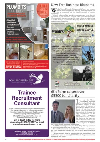 6 If you are responding to an advertisement in The Uttoxeter & Cheadle Voice, please let the advertiser know. Thank you for your support.
New Tree Business Blossoms
W
ood’s Tree and Grounds Management Ltd are a new company
entering this increasing market. The basis of the new company is to
offer a professional and user friendly approach to customer
requirements.
All work is discussed and quoted to ensure customers know that their
requirements are fully understood. The work will be undertaken by a qualified
Arborist with full insurance coverage. We would welcome all enquiries large
or small to enable us to demonstrate the quality of service we offer and the
competitiveness of our prices.
6th Form raises over
£3300 for charity
L
ast year the Thomas
Alleyne’s High School 6th
Form adopted the Douglas
Macmillan Hospice as their
forever charity in memory of
Helen Reaney - MFL teacher and
Deputy of 6th Form at the
school. The Hospice is located in
Blurton, Stoke-on-Trent and they
offer comprehensive care for
adults with progressive,
advanced disease and a limited
life illness so that they may
achieve the best quality of life.
The Hospice receives only 25%
of its funding from the NHS the
rest is raised through fundraising and donations.
Each 6th Form form group was given the challenge of raising a minimum
of £60.00 over the academic year for the charity.
The new 6th Form Charity Ambassadors for 2016-2017 are Josh Stretton
and Emily Macpherson - they are both keen to exceed what was achieved
this year.
“We are extremely proud to announce that our wonderful 6th Form
students have raised an amazing £3307.77 for the Hospice”, commented
Headteacher Julie Rudge.
19 Chapel Street, Cheadle ST10 1DU
T: 01538 528787
W: www.rcmrecruitment.co.uk
Trainee
Recruitment
Consultant
Due to continued growth and success RCM Recruitment
Ltd have an opportunity for a Trainee Recruitment
Consultant to join their business in Cheadle. Are you
confident, outgoing and driven by money?
Offering full training, a competitive basic and
uncapped commission structure
Get in touch today for more
information 01538 528787 or email
emma@rcmrecruitment.co.uk
 