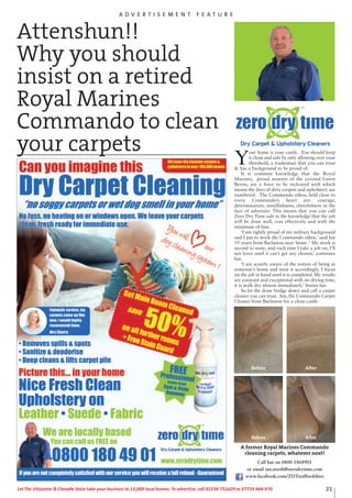 Y
our home is your castle. You should keep
it clean and safe by only allowing over your
threshold, a tradesman that you can trust
& has a background to be proud of.
It is common knowledge that the Royal
Marines, proud wearers of the coveted Green
Berets, are a force to be reckoned with which
means the days of dirty carpets and upholstery are
numbered. The Commando ethos, held close to
every Commando’s heart are: courage,
determination, unselfishness, cheerfulness in the
face of adversity. This means that you can call
Zero Dry Time safe in the knowledge that the job
will be done well, cost effectively and with the
minimum of fuss.
‘I am rightly proud of my military background
and I put to work the Commando ethos.’ said Ian
55 years from Barlaston near Stone. ‘ My work is
second to none, and each time I take a job on, I’ll
not leave until it can’t get any cleaner,’ continues
Ian.
‘I am acutely aware of the notion of being in
someone’s home and treat it accordingly. I focus
on the job in hand until it is completed. My results
are constant and exceptional with no drying time,
it is walk dry almost immediately.’ Insists Ian
So let the draw bridge down and call a carpet
cleaner you can trust. Ian, the Commando Carpet
Cleaner from Barlaston for a clean castle.
Attenshun!!
Why you should
insist on a retired
Royal Marines
Commando to clean
your carpets
A former Royal Marines Commando
cleaning carpets, whatever next!
Call Ian on 0800 1804901
or email ian.north@zerodrytime.com
www.facebook.com/ZDTstaffordshire
Before After
Before After
A D V E R T I S E M E N T F E A T U R E
21Let The Uttoxeter & Cheadle Voice take your business to 13,000 local homes. To advertise, call 01538 751629 or 07733 466 970.
 