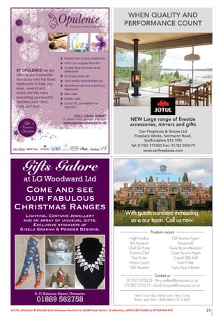 23Let The Uttoxeter & Cheadle Voice take your business to 13,000 local homes. To advertise, call 01538 751629 or 07733 466 970.
Night Auditor
Bar Assistant
Chef De Partie
Commis Chef
Day Porter
Fitness Coach
F&B Assistant
Gift Voucher Agent
(Seasonal)
Guest Room Attendant
Guest Service Agent
Casual F&B Staff
Linen Porter
Gym/Spa Cleaner
With guests numbers increasing,
so is our team. Call us now.
Contact us
01283 576523 - Amy.walker@hoarcross.co.uk
01283 576519 - Sarah.hooper@hoarcross.co.uk
Positions vacant
Hoar Cross Hall, Maker Lane, Hoar Cross,
Burton upon Trent, Staffordshire DE13 8QS
Gifts Galore
at LG Woodward Ltd
Come and see
our fabulous
Christmas Ranges
Lighting, Costume Jewellery
and an array of unusual gifts.
Exclusive stockists of
Gisela Graham & Powder Designs.
8-10 Balance Street, Uttoxeter
01889 562758
WHEN QUALITY AND
PERFORMANCE COUNT
NEW Large range of ﬁreside
accessories, mirrors and gifts
Oer Fireplaces & Stoves Ltd
Fireplace Works, Normacot Road,
Staffordshire ST3 1PN
Tel: 01782 319350 Fax: 01782 593479
www.oerﬁreplaces.com
 