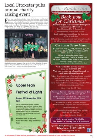 29Let The Uttoxeter & Cheadle Voice take your business to 13,000 local homes. To advertise, call 01538 751629 or 07733 466 970.
Take a drive out to one of the area’s most beautiful
‘olde worlde’ country inns and restaurants -
and savour a truly delicious experience!
Enjoy wonderful views overlooking Croxden Abbey
and the surrounding countryside.
Open every day, 12-10pm
Pensioners Specials - Monday to Saturday 12-2pm
Main Meal £4.50, 3 Courses £8.00
Sunday Lunches served all day - take your pick
from Beef,Turkey, Lamb or Chicken
Traditional Cask Ales - Marstons Pedigree,
Reverend James, Hobgoblin and Lancaster Bomber.
Heated smoking area
Accommodation in superb Log Cabins available,
B&B and Self Catering.
See website for further details.
Quarry Bank, Hollington, near Alton Towers
Telephone: 01889 507278
www.logcabin.co.uk
Enjoy a great meal atThe Raddle -
The Perfect Country Inn & Restaurant
Book now
for Christmas!Christmas Fayre Menu available throughout
November and December
(Exc. Christmas Day & Boxing Day).
Entertainment licence until 2.00am.
Book a table now to celebrate the festivities
at The Raddle Inn.
Tables are decorated to add to the party atmosphere and we
also offer a minibus service to parties of 8 or more.
Christmas Fayre Menu
4 Courses:Adults £19.95, Children £10.95
3 Courses:Adults £15.95, Children £8.95
(Children Under 10 years of age)
3 Course Menu includes either:
Starter, Main and Coffee & Mince Pies
or Main, Dessert and Coffee & Mince Pies
(Pensioners Christmas Fayre - £11.95,
4 courses served Mon-Sat 12-2pm throughout Nov-Dec)
Call The Raddle now to reserve a
table on 01889 507 278
Visit our website www.logcabin.co.uk or
email peter@logcabin.co.uk
Local Uttoxeter pubs
annual charity
raising event
E
very year avid allotment holders Danny McCarthy and Jim Whitehall
donate baskets of their vegetable produce to various pubs around
Uttoxeter to be raffled off for charity. This year thanks to their efforts
and assistance of pub regulars along 100’s of £’s will be raised for worthy
causes in the area. Their chosen charity this year is St. Giles Hospice in
Lichfield where local people are cared for in their final days.
There is a lot to be said about the great old British Pub!
Ken Hudson (Project Manager), Dan McCarthy & Jim Whitehall (Growers)
pictured alongside with Caroline Carr Corporate A/C Manager from St.
Giles Hospice with a selection of their donated produce.
 