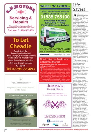 30 If you are responding to an advertisement in The Uttoxeter & Cheadle Voice, please let the advertiser know. Thank you for your support.
WHEEL ‘N’ TYRESLTD
Performance Tyre Centre
WE FIT TYRES ON YOUR DRIVE
PUBLIC • BUSINESS • FARM CALL-OUTS
Unit A, Brookhouses Industrial
Estate, Cheadle ST10 1SR
01538 755100
BATTERIES • BRAKES
EXHAUSTS • TYRES
Personal Service and Advice
Field Funeral Services
Ffs
Dedicated to Dignity & PEACE
our family to yours
t: 01538 722665
Independent Family Funeral Directors
Field Funeral Services |37a High Street | Tean
Stoke on Trent | Staffordshire | ST10 4DY
www.facebook.com/fieldfuneralservices
fieldfuneralservice@hotmail.co.uk
Servicing &
Repairs
The established garage at Spath
Repairing cars in Uttoxeter since 1976
Call Ken 01889 563363
To Let
Cheadle
Good sized ﬂat
Recently reburbished
1 Bed, Lounge, Breakfast/Kitchen,
Full Bathroom with shower
Great Town Centre location
Refs and deposit required
£350 pcm
Tel 07791 723693
Life
Savers
A
Life saving
defibrillator has been
placed outside
Doveridge Village Hall, Sand
Lane, Doveridge.
100,000 people a year die
from Sudden Cardiac Arrest
(SCA), 630 of these are
people under the age of 35
and 270 of them are children
in schools. It is the UK’s
biggest killer. By making
defibrillators accessible to the
public 24 hours a day, 7 days
a week, this figure can be
reduced. Defibrillation within
the first 3 minutes of an SCA
can increase a patient’s
chance of survival by
upwards of 80%.
Knights 4 Uttoxeter a
registered charity group,
formed in January 2012 by a
small number of local
residents and the Doveridge
& District First Responders
have came together to
provide this life saving piece
of equipment. The equipment
for this project was
supported by a local charity
called AED Donate based in
Stone.
AED donate’s mission is
to help communities, schools
and other locations to
fundraise for an AED
(Automated External
Defibrillator). We place AEDs
in areas where they are
needed most, in coordination
with the ‘Public Access
Defibrillator’ (PAD) scheme
through Local Ambulance
Services.
Uttoxeter firefighter
Simon Poole has worked
with the charity group to
make the defibrillator project
happen. He has also helped
Knights 4 Uttoxeter for
defibrillators to be fitted at
Uttoxeter Community Fire
Station and The Bradley
House Club. Further he has
supported Denstone Parish
Council to fit one at
Denstone Village Hall.
Should anyone suffer a
sudden cardiac arrest it is
available for use whilst
waiting for the ambulance
service to arrive. When
calling 999 they may ask you
to retrieve the defibrillator,
giving you the access code at
the time of the phone call.
Head of AED Donate
Jamie Richards says, Do you
know of any school,
community or location that
you feel we could help to find
funds to place an AED at
their site? Please feel free to
call into the office at 01785
472224 any time between
9am–5pm, Monday–Friday
to discuss how you can help
your local project, and how
we can help you to do so!
www.aeddonate.org.uk
Don’t miss the Traditional
Christmas Market
November 26th 10am-3pm at Christchurch,
Hollington Road, Tean!
T
his Christmas Market is bigger this year with lots
of great stalls including gorgeous gifts already gift-
wrapped in baskets and boxes, famous bottle stall
with a prize every time, Christmas Sweets and Biscuits,
Home-made Jams Pickles and Chutney, Toy Stall, Hard
Knitted Items, Quality Jewellery, 100% Vintage Woollen
Crafts, Cookie Cart, Home-grown Farm Produce - we
will also be selling Christmas arrangements!
FREE admission - Christmas music, Children’s Games
plus hot and cold refreshments with speciality coffees!
 
