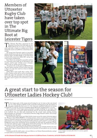 45Let The Uttoxeter & Cheadle Voice take your business to 13,000 local homes. To advertise, call 01538 751629 or 07733 466 970.
Members of
Uttoxeter
Rugby Club
have taken
over top spot
in The
Ultimate Big
Boot at
Leicester Tigers
T
he Ultimate Big Boot, sponsored by De
Montfort University, fires balls high into the
Welford Road sky for teams to attempt to
catch and stake a claim to a jackpot prize which
started the season at £2,000 for a cleansweep of 10
catches.
The group from Uttoxeter made six successful
catches at half time in the Aviva Premiership fixture
between Tigers and Bath Rugby to win their head
to head with a team from Ashby RFC and go top
of the season’s leaderboard.
Dave Rock was among the successful catchers
in a Uttoxeter team made up of club players and
coaches, and he said: “I think it was a fantastic
effort to get six catches from the boys.
“It’s great to be on the pitch at Welford Road.
We had a game yesterday in front of three men and
a dog so to come here and be in front of 20,000
people is great.”
Ashby RFC’s team made three catches. Paul
Cribb, a flanker at the club as well as coaching the
under-10s, said: “It’s awesome to be here and be
part of this. We bring the kids to get involved with
the Tigers and it’s great to be involved as a local
club.”
T
he first league game of the season proved testing for our 1st team as they just missed
out on a draw against Lichfield 2s who scored the winning goal in the last minute of
the game, making the final score 2-1. Our 2nd team retaliated brilliantly by beating
Lichfield 4s 2-0, and our 3rd team triumphed against Bloxwich, bringing home a 5-4 win.
The second week of the league games presented a tougher challenge for our ladies. Our
1st team lost 2-1 in a tense game against Stratford, and our 3rd team were sadly defeated 2-
0 by Stafford. Yet our 2nd team dominated for the second week running, beating
Wolverhampton & Tettenhall 3-1 with players Beverley Degg, Hannah Gildart and Georgie
Cann putting away the goals.
The third week of the season saw ladies hockey teams across the country showing support
for Women in Sport Week #WSW16 at training sessions, and we are pleased to say our ladies
teams at Uttoxeter enjoyed celebrating a good week of women’s hockey as well! Although our
2nd team lost 3-1 to Cannock, our 1st team finally achieved a well-earned 4-3 victory against
Bridgnorth, with Jo Rea and Rachel Vernon smashing the balls past the goalkeeper. Finally,
our 3rd team achieved a great result against Tamworth winning 3-0, with sisters-in-law and
new players to the club, Vicky and Mel Salmon scoring the goals.
For anyone who is interested in getting involved in hockey, our training sessions run every
Wednesday 8-9pm at Thomas Alleynes Astro turf in Uttoxeter. All new players are very warmly
welcomed!
To keep up with the club’s antics you can follow us on Twitter @uttoxeterhockey and get
in touch with us via our Facebook page.
A very happy 1st team after their 4-3 victory against
Bridgnorth
A great start to the season for
Uttoxeter Ladies Hockey Club!
By Sarah Cann
 