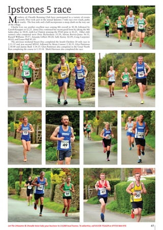 47Let The Uttoxeter & Cheadle Voice take your business to 13,000 local homes. To advertise, call 01538 751629 or 07733 466 970.
Ipstones 5 race
M
embers of Cheadle Running Club have participated in a variety of events
recently. They took part in the annual Ipstones 5 mile race over roads, paths
& tracks. The first mile and a half incorporates a steep climb on the way out
of the village.
Charlie Cox ran another excellent race coming 8th overall in 30.38, followed by
Gareth Knapper in 32.25. Jenny Day continued her recent good form by taking the 4th
ladies place in 34.41, with Liz Clutton winning the FV60 prize in 42.21. Other club
runners who competed were Peter Richardson 35.39, Adrian Reeves-Jones 36.11,
Russell Williams 39.57, Amanda Gilbert 40.20, Sally Kenny 42.09, Craig Carpenter
44.43, and Laura Hall 45.10.
The previous weekend Stuart Day completed the South Cheshire 20 mile race in
2.11.35 and was second MV45, followed by Brian Connor 2.30.35, Glyn Pattinson
2.30.48 and Janine Bush 3.14.15. Glyn Pattinson also competed in the Great North
Run completing the course in 1.35.14. Mark Harrison also completed the race.
 