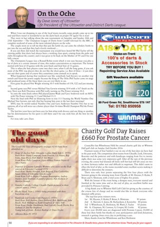 50 If you are responding to an advertisement in The Uttoxeter & Cheadle Voice, please let the advertiser know. Thank you for your support.
On the Oche
By Dave Jones of Uttoxeter
Life President of the Uttoxeter and District Darts League.
When I was out shopping in one of the local stores recently, some people came up to me
and said Dave wasn’t it wonderful to see the darts back on proper TV again! Yes it was!
They were in fact talking about the new tournament on Saturday and Sunday 24th and
25th September – The Champion League of Darts from Cardiff televised by the BBC. A
complete weekend of some of the most talented players on the oche.
The couple went on to tell me that they put the kettle on, out came the whiskey bottle to
put into the tea and that they had a lovely weekend.....
If you out there did watch the tournament you would have heard Mr Phil Taylor tell the
viewing public that darts had always been a working class sport, coming from the pubs and
clubs throughout the country and it was great to be back on the Mother of TV and I for one
fully concur.
The Champions League was a Round Robin event which is not easy because you play a
lot of darts in a certain amount of time, this makes concentration so important. The format
started with best of 10 games with the semi finals and final best of 11 games.
This is when the best players come into their own, what I call the long game, if you ask
most of the PDC top players they do not like the short game. i.e. Best of three – it just does
not suit their game and of course they sometimes come unstuck so to speak.
What happened during that weekend was like somebody had thrown on another trip
switch and boost the power supply because the King of The Oche Phil Taylor came on stage
and produced some of the finest darts you are ever likely to see.
First game he played Pete Wright winning 10-5 with finishes of 154, 122 and just missing
141.
Second game was Phil versus Michael Van Gerwin winning 10-4 with a 167 finish on the
way. Next was Rob Thornton with Phil really turning on The Power winning 10-2.
So onto the semi finals where Phil played James Wade and Gary Anderson took on MVG
with The Power winning 11-3 and Michael 11-5.
Next the final with Phil on blistering form to win 11-5 beating the World Number One
Michael Van Gerwin, not only that but beating him now in the last three meetings!
MVG may be world ranked Number One and Gary Anderson Number Two but in my
opinion, all of us will never see a better player than 16-times World Champion Phil the Power
Taylor.
The last few years have not been easy for him what with divorce and one thing or another,
but his determination for his sport is still there and I for one wish him all the best for the
future.
For now, take care, Dave
Charity Golf Day Raises
£660 For Prostate Cancer
Councillor Ian Whitehouse Held his annual charity golf day at Whiston
Hall golf club on Sunday 2nd October 2016.
Fourteen teams of four battled it out on one of the best days we have had
in the past week. The competition drew teams from Cheadle, Leek, Uttoxeter,
Rocester and the potteries and with handicaps ranging from five to twenty
eight, there was some very impressive golf. After all the rain of the previous
evening, the course had drained off fairly well but had still left areas on two
or three fairways rather wet and difficult to negotiate. This didn’t seem to
effect the level of play as the teams recorded some excellent scores making it
difficult to determine the winners.
There was only four points separating the first four places with the
honours going to the winning team from Cheadle of M. Haynes, V. Ryder, P.
Brian and S. Mottram, with a total score of Eighty five points.
With the format of the event being a shotgun start, everyone started and
finished at the same time and at the end of play, an excellent buffet was
provided by Princess Catering.
A big thank you to Whiston Hall Golf Club for giving us the courtesy of
the course free of charge and we would also like to thank everyone who
donated raffle prizes.
The top four prize winners were.
1st M. Haynes, V. Ryder, P. Brian, S. Mottram. 85 points
2nd A. Sherratt, S. Jones, M. Richardson, J. Kennerley 84 points
3rd I. Whitehouse, K. Horleston, M. Watts, I. Taylor 83 points
4th K. Chapman, M. Cannon, A, Cooper, M. Cooke 82 points
Every year 40,000 men are diagnosed with Prostate Cancer, 10,000 of
these lose their battle but thanks to your participation and kind donations,
research is getting closer every day to perfecting a cure.
Many thanks from Ian Whitehouse and Ken Horleston
The Good Old Days photographs on pages 42-43 have been
identified as:
1 Hope & Anchor Pub, Uttoxeter Ladies Darts Side C. 1970’s
Back Row: Daisy Campion, Leon Deacon, Liz Hayes, Reg
Fenn, Alice Bloor, Bob Hall & Iris Bloor
Front Row: Polly Campion, Joyce Allday, Francis Hayes &
Alice Hayes
2 Imperial & Queens Laundry Workers who were on the float
entered in Uttoxeter Carnival 1970
Back Row: Mable Hordon, Joan Baggott, Ena Corbishley,
Susan Abbey & Christine Stinchcombe
Front Row, Left to Right: Christine Brassington, Audrey
Harper, Janet Bartram (Laundry Queen), Pam Robson &
Marilyn Brough
3 Painsley Catholic College Cheadle Pupils pictured in their
concert attire c. 1980’s
4 Blacks Head, Tean c. 1990’s being presented with their
Barcelona strip
5 Bamfords Ltd Cricket Club Players C. 1970’s
Back Row: Bob Barlow, Dave Hibberd, Bob Middleton, John
Beech, Nick Millington, Keith Knighton & Dave Hill
Front Row: Dickie Blackhurst, Paul Carroll, Derek Dyche, Roy
Astbury & Jim Pat Shepherd
Young lads at front : Robert Barlow & Dave Dyche
6 Alleynes Boys FC 1972
The good
old days
 