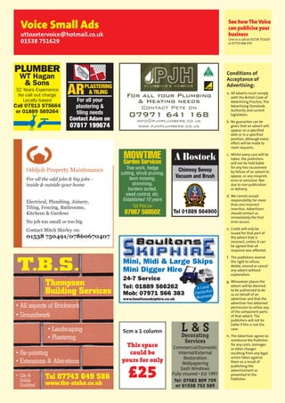 51Let The Uttoxeter & Cheadle Voice take your business to 13,000 local homes. To advertise, call 01538 751629 or 07733 466 970.
Conditions of
Acceptance of
Advertising:
a. All adverts must comply
with the British Code of
Advertising Practice, The
Advertising Standards
Authority and current
legislation.
b. No guarantee can be
given that an advert will
appear on a specified
date or in a specified
position, although every
effort will be made to
meet requests.
c. Whilst every care will be
taken, the publishers
will not be held liable
for any loss occasioned
by failure of an advert to
appear, or any misprint,
error or omission. Nor
due to non publication
or delivery.
d. We cannot accept
responsibility for more
than one incorrect
insertion. Advertisers
should contact us
immediately the first
error occurs.
e. Credit will only be
issued for that part of
the advert that is
incorrect, unless it can
be agreed that all
response was affected.
f. The publishers reserve
the right to refuse,
delete, amend or cancel
any advert without
explanation.
g. Whosoever places the
advert will be deemed
to be authorised to do
so on behalf of an
advertiser and that the
advertiser has obtained
permission to utilise any
of the component parts
of that advert. The
publishers will not be
liable if this is not the
case.
h. The Advertiser agrees to
reimburse the Publisher
for any costs, damages
or other charges
resulting from any legal
action taken against
them as a result of
publishing the
advertisement as
presented to the
Publisher.
See how The Voice
can publicise your
business
Give us a call on 01538 751629
or 07733 466 970
Voice Small Ads
uttoxetervoice@hotmail.co.uk
01538 751629
5cm x 1 column
This space
could be
yours for only
£25
L & SDecorating
Services
Commercial/Domestic
Internal/External
Restoration
Wallpapering
Sash Windows
Fully insured • Est 1991
Tel: 07582 809 759
or 01538 752 589
Chimney Sweep
Vacuum and Brush
Tel 01889 564900
A Bostock
Mini, Midi & Large Skips
Mini Digger Hire
24-7 Service
Tel: 01889 566262
Mob: 07971 566 383
www.boultonsskiphire.co.uk
A Local
Family-Run
Business
MOWTIME
Garden Services
Tree work, hedge
cutting, shrub pruning,
lawn mowing,
strimming,
borders sorted,
weed control, etc.
Established 10 years
Tel Phil on
07967 586502
For all your Plumbing
& Heating needs
Contact Pete on
07971 641 168
info@pjhplumbers.co.uk
www.pjhplumbers.co.uk
PLUMBER
WT Hagan
& Sons
32 Years Experience
No call out charge
Locally based
Call 07513 975664
or 01889 589264
ARPLASTERING
& TILING
For all your
plastering &
tiling needs
Contact Adam on
07817 199674
Oddjob Property Maintenance
For all the odd jobs & big jobs -
inside & outside your home
Electrical, Plumbing, Joinery,
Tiling, Fencing, Bathrooms,
Kitchens & Gardens
No job too small or too big
Contact Mitch Shirley on:
01538 750491/07860670407
Tel 07743 649 586
www.tbs-stoke.co.uk
T.B.S.
• All aspects of Brickwork
• Groundwork
• Re-pointing
• Extensions & Alterations
• Landscaping
• Plastering
• City &
Guilds
Qualified
Thompson
Building Services
 