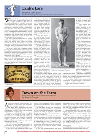 16 If you are responding to an advertisement in The Uttoxeter & Cheadle Voice, please let the advertiser know. Thank you for your support.
Lank’s Lore
By Steve ‘Lank’Lavin
Golden Memories from one of Uttoxeter’s Favourite Characters
W
ell that’s the Christmas period over and
done with. It was not a very nice time at all
for me I’m afraid this year. With the loss of
my Brother-in-Law and my wife taken very poorly
and in hospital over the Christmas Period and the
demise of one of my favourite pub restaurants, the
Robin Hood at Bramshall suffering a disastrous fire
I was glad when it was all over and thank God my
wife is now on the road to recovery thanks to Derby
Royal City Hospital staff and doctors who I am truly
thankful to and my sister in law is just about
managing to cope with the tragedy of her husband
and the pub is hopefully going to be rebuilt and
operating again in the near future.
The NHS is under fire at the moment but I cannot
fault the care and attention they gave my wife and I
under very stressful times during this period
especially with all the pressures that are bestowed
upon them. To me it is still the best care system in the
world and should be admired not criticised to the
degree that it is at the moment.
Anyway on a lighter note, whilst I was taking a
few days off during the Christmas/New Year period
I visited Derby city centre one afternoon after my
hospital visit and in a charity shop window I espied
an item that instantly brought back to me some
memories an OUIJA BOARD.
For those of you who remember these when they
came out on the commercial market c.1960’s they
caused quite a stir. Originating I believe from
America, they were introduced as a parlour game and
were made out that they could contact the spirit
world (Scary)!!
The idea was that a few of
you would place your hands
on the plastic device and spell
out a message using the
alphabet printed on the board
to contact “the other side”.
The board would respond
with the so called spirit by
answering your question by
forcing your hand on to the
alphabet and spelling out your
query.
You may think that this is
all a load of tosh but this
device was taken very serious
and a lot of people were
convinced it was not a parlour
game at all but a true way of
contacting the “other side”.
I did not know how to
take this after playing it it was
certainly scary and you could
never find out if the pointer
was being manipulated by one
of your group or it was the
spirits themselves contacting
you.
It did however cause quite
a controversy and it was
eventually taken off the
market if I remember
correctly, probably as well
really.
I can remember whilst
playing about with one of
these boards once with some
relatives when an old aunty of
mine who we all reckoned was
physic and was a member of
the spiritualist church in Burslem and had a past
record of witnessing various “happenings” within in
the family i.e. asking you to answer the phone 30
seconds before it rang, predicting a death in the
family, making a clock stop ticking and various other
weird instances (she used to frighten me to death
when I was a kid) came into the room and when she
saw what we were playing with immediately
snatched it off us and threw it on the fire going
absolutely berserk and told
us never to meddle with
something we new nothing
about.
I have always been
susceptible about such
matters although in my
lifetime there are things that
have happened which are
unexplainable to me.
There have been in the
past various people who
have delved into the matter
whether or not there is any
truth in contacting the
dead.
One famous person in
particular was Houdini the
famous escapologist.
Depicted in the 1950’s
film about his life Houdini
played by Tony Curtis, after
the death of his mother
decided to use the assistance
of the mediums and
psychics in America to try
to contact her. Their efforts
were to prove to be of no
avail and he turned his
energies towards debunking
them throughout the
1920’s.
Houdini’s training in
magic allowed him to
expose frauds who had
successfully fooled many
scientists and academics. He
was a member of a
Scientific American
committee that offered a cash prize to any medium
who, could successfully demonstrate supernatural
abilities. None was able to do so, and the prize money
was never collected. Say no more.
I do not know whether or not another world
exists nobody has actually proved it to me one way
or an other so I will leave it at that for now.
Till next time, all the best to you all,
LankA Ouija Board
The famous Escapologist Houdini
Down on the Farm
by Angela Sargent
A
s we throw another log on the open fire-
maybe an ash or an elm or even a hawthorn-
we look forward to February!
A short month, which brings spring ever nearer
and known as “February fill-dyke”, tends to be wet.
Although, how true that is in these times of changing
weather patterns, I’m not so sure.
How nice not to be lambing this year- no cold and
wet lambs to be warmed up in the kitchen, no
checking them in the middle of the night and braving
the gale force, ice cold wind that blows through our
archway, no matter what the weather is elsewhere
and, hopefully, no visits to pick up any required
medicines from the vets.
That’s all to come next month!
The vet is a feature of farming life- we couldn’t do
without them, as, like people, animals get sick at
times, no matter how well they’re looked after.
In these days of farm assurance the farmer is also
expected to have ongoing herd and flock health plans,
to maintain good health status and try and prevent
disease occurring.
A bit like us and our new year resolutions of
trying to lose weight and get fitter and eat healthily,
we try to do the same for our animals and this is also
where the vet comes in- as science is not a fixed
ideology and new ideas /theories/treatments are
introduced over the years.
We go to seminars put on by the vets where new
routines are explained and then we can make changes
back on farm. One such change is the treatment of
lame sheep- previously foot rot was treated by cutting
the foot horn right back- now it is better to leave the
horn, spray and give an antibiotic injection. Any
recurring cases should mean getting rid of the animal.
But, of course, this is a cost to the business, which as
to be factored in.
We have been planting up gaps in some of our
hedges, which haven’t been part of our environmental
schemes over the past years. Some of these have
become weak as a stock proof boundary and also will
now form a link in our wildlife corridors- from wood
to wood and field to field.
Our young sheep dog, Ted, is once again back in
business after being very ill and having to be treated
in hospital. Again, the vet was an intrinsic part of his
recovery.
But, whereas, if it was one of us who’d been ill,
we’d know to take it slowly getting back into work-
not him- take him logging or planting with us and he’s
off rounding up sheep in the nearest field, call him
back and he comes and sits and then as soon as your
eyes are off him, he’s gone again!
Angela Sargent
www.baldfields-farm.co.uk and follow us on twitter
(@bythebarn)and facebook(baldfields farm) too!
 