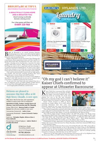 5Let The Uttoxeter & Cheadle Voice take your business to 15,000 local homes. To advertise, call 01538 751629 or 07733 466 970.
are subject to availability while stocks last. Delivery & Installation charges may apply. Prices correct at
time of print but can be subject to change. See in store for full details. Copyright Euronics 2015.
Service only your local independent electrical retailer can provide
Laundryat Euronics
Hylands Ltd
66 High Street, Stone, Near Stafford, ST15 8AU Tel: 01785 812019
71-73 Weston Road, Meir, Stoke-On-Trent, ST3 6AJ Tel: 01782 319402
24 The Strand, Longton, Stoke-On-Trent, ST3 2JH Tel: 01782 342609
www.hylands.tv /HylandsTV/Hylands-Limited
Dicksons are pleased to
announce that their office at 68
High Street, Cheadle, is now open
Office Hours: Mon-Fri 9am-5pm, other appointments
available on request (home visits by arrangement)
Specialists In Wills, Probate, Lasting Powers Of
Attorney, Court Of Protection and Tax Planning
Probate, Wills & Trust - Maureen Dodd and Natalie
Fawcett (free will service available in some cases).
Conveyancing (Commercial) - Andrew Grace
Conveyancing (Residential) - Leanne Gwinneth & Samiya
Hashmi
Family Law - Christpher Hopkin, Rebecca Sykes &
Fiona Galbraith
Personal Injury & Clinical Negligence - Andrew Martin &
Jonathan Beresford
dicksonsSOLICITORS
68 High Street, Cheadle
(Car parking available at rear)
Also at 32-36 Cheapside, Hanley
01782 262424
www.dicksonssolicitors.co.uk(incorporating Blaggs)
B
right & Beautiful is an award winning domestic
housekeeping service that is now delivering the highest
standards of cleaning, laundry, ironing and tidying in
Uttoxeter and surrounding areas.
Bright & Beautiful is run by local mum Clare Fleming who
is passionate about supporting women and their families by
giving them back their all-important free time. Clare says:
“Using a cleaning service has become a necessity for many
people, rather than a luxury. When you’re busy at work, the
last thing you want to do is to get home and start cleaning or
to spend all weekend mopping floors. So many of my clients
tell me how fantastic it is to walk into a clean, fresh smelling
home and not to have to face a pile of ironing or dirty dishes!”
Clare and her professionally trained team use high quality,
eco friendly and non-toxic cleaning products that clean
effectively, give a luxury finish and smell beautiful.
With security measures that are second to none, Bright &
Beautiful is also fully insured so you can be confident that
your home is completely protected and cared for.
To get your free time back why not contact Clare for a
free, no obligation quote on 01889 220968 / 07900 785474
or via email clare.fleming@brightandbeautifulhome.com
www.brightandbeautifulhome.com/uttoxeter
“Oh my god I can’t believe it”
Kaiser Chiefs confirmed to
appear at Uttoxeter Racecourse
K
aiser Chiefs have announced they will play
Uttoxeter Racecourse on Saturday 20 May.
The hugely successful English indie rock
band from Leeds are currently one of the most
popular live acts in the UK, and Uttoxeter
Racecourse is expecting another sell out crowd for
the latest edition of its annual Live Music Raceday.
Kaiser Chiefs formed in 2000 as Parva,
releasing one studio album, 22, in 2003, before
renaming themselves later that same year.
Primarily inspired by new wave and punk rock
music of the late 1970s and 1980s, the band have released six original studio albums.
Their album Employment enjoyed critical and commercial success with over three million
copies sold, and won the band three Brit wards - including the award for Best British Group;
and an NME award for Best Album. It was also shortlisted for the Mercury Prize.
Their UK hit singles include “I Predict A Riot”, the 2007 UK number 1 hit “Ruby” from
their platinum album Yours Truly, Angry Mob, plus a further two Top 20 singles in 2007 with
“The Angry Mob” and “Everything Is Average Nowadays”. In 2008, they had a UK number
5 hit with the Post-Punk Revival track “Never Miss A Beat”. Their album Education,
Education, Education & War hit number one in the albums chart in 2014.
Confirmation of their appearance at Uttoxeter shows just how keen the Racecourse is to
build on the success of their previous Live Music Racedays, which have featured UB40, Texas
and The Human League.
Executive Director of Uttoxeter Racecourse, David MacDonald, said,“We’ve been able to
establish our Live Music Raceday as one of the premier live music events in The Midlands,
and you could say that by managing to bring Kaiser Chiefs to Uttoxeter this year we’ve just
turned-up the volume. We anticipate this event being a sell-out. And we’re already looking
forward to it being one of the best days of our 2017 season.”
Tickets are on sale both online at www.uttoxeter-racecourse.co.uk or by telephone from
the Racecouse Office on 01889 562561. Premier Tickets cost £42.50
 