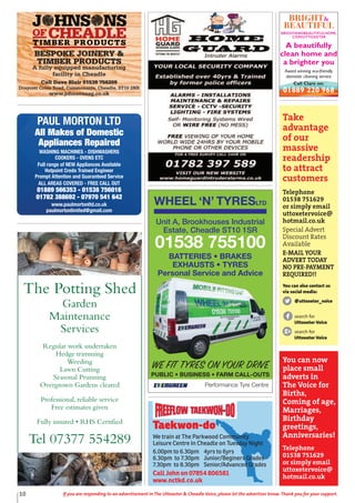 Taekwon-do
We train at The Parkwood Community
Leisure Centre In Cheadle on Tuesday Night
6.00pm to 6.30pm 4yrs to 6yrs
6.30pm to 7.30pm Junior/Beginers Grades
7.30pm to 8.30pm Senior/Advanced Grades
Call John on 07854 806581
www.nctkd.co.uk
The Potting Shed
Garden
Maintenance
Services
Regular work undertaken
Hedge trimming
Weeding
Lawn Cutting
Seasonal Prunning
Overgrown Gardens cleared
Professional, reliable service
Free estimates given
Fully insured • RHS Certified
Tel 07377 554289
WHEEL ‘N’ TYRESLTD
Performance Tyre Centre
WE FIT TYRES ON YOUR DRIVE
PUBLIC • BUSINESS • FARM CALL-OUTS
Unit A, Brookhouses Industrial
Estate, Cheadle ST10 1SR
01538 755100
BATTERIES • BRAKES
EXHAUSTS • TYRES
Personal Service and Advice
Take
advantage
of our
massive
readership
to attract
customers
Telephone
01538 751629
or simply email
uttoxetervoice@
hotmail.co.uk
Special Advert
Discount Rates
Available
E-MAIL YOUR
ADVERT TODAY
NO PRE-PAYMENT
REQUIRED!!
You can also contact us
via social media:
@uttoxeter_voice
search for
Uttoxeter Voice
search for
Uttoxeter Voice
You can now
place small
adverts in
The Voice for
Births,
Coming of age,
Marriages,
Birthday
greetings,
Anniversaries!
Telephone
01538 751629
or simply email
uttoxetervoice@
hotmail.co.uk
10 If you are responding to an advertisement in The Uttoxeter & Cheadle Voice, please let the advertiser know. Thank you for your support.
TIMBER PRODUCTS
BESPOKE JOINERY &
TIMBER PRODUCTS
A fully equipped manufacturing
facility in Cheadle
Call Dave Blair 01538 756209
Draycott Cross Road, Commonside, Cheadle, ST10 2NR
www.johnsonsag.co.uk
PAUL MORTON LTD
All Makes of Domestic
Appliances Repaired
WASHING MACHINES - DISHWASHERS
COOKERS - OVENS ETC
Full range of NEW Appliances Available
Hotpoint Creda Trained Engineer
Prompt Attention and Guaranteed Service
ALL AREAS COVERED - FREE CALL OUT
01889 566353 - 01538 756016
01782 388692 - 07970 541 642
www.paulmortonltd.co.uk
paulmortonlimited@gmail.com
A beautifully
clean home and
a brighter you
Award winning eco-friendly
domestic cleaning service
Call Clare on:
01889 220 968
 