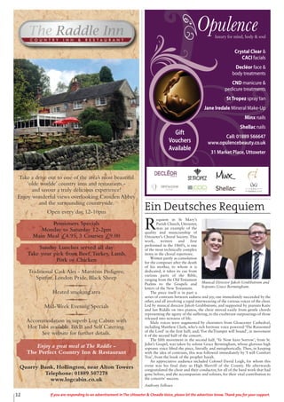 12 If you are responding to an advertisement in The Uttoxeter & Cheadle Voice, please let the advertiser know. Thank you for your support.
Crystal Clear &
CACI facials
Decléor face &
body treatments
CND manicure &
pedicure treatments
StTropez spray tan
Jane Iredale Mineral Make-Up
Minx nails
Shellac nails
Call: 01889 566647
www.opulencebeauty.co.uk
31 Market Place, Uttoxeter
Gift
Vouchers
Available
Ein Deutsches Requiem
R
equiem in St Mary’s
Parish Church, Uttoxeter,
was an example of the
quality and musicianship of
Uttoxeter’s Choral Society. This
work, written and first
performed in the 1860’s, is one
of the most technically complex
items in the choral repertoire.
Written partly as consolation
for the composer after the death
of his mother, to whom it is
dedicated, it takes its cue from
various parts of the Bible,
ranging from the Old Testament
Psalms to the Gospels and
letters of the New Testament.
The piece itself is in part a
series of contrasts between sadness and joy, one immediately succeeded by the
other, and all involving a rapid interweaving of the various voices of the choir.
Led by musical director Jakob Grubbstrøm; and supported by pianists Katie
and Ian Riddle on two pianos, the choir moved easily from gentle chords
representing the agony of the suffering, to the exuberant outpourings of those
released into newness of life.
Male voices were augmented by choristers from Gloucester Cathedral,
including Matthew Clark, who’s rich baritone voice powered ‘The Ransomed
of the Lord’ in the first half; and; ‘For theTrumpet will Sound’, in movement
6 of the second half of the concert.
The fifth movement in the second half, ‘Ye Now have Sorrow’, from St.
John’s Gospel, was taken by soloist Grace Bermingham, whose glorious high
soprano voice lifted the piece, literally and metaphorically. Then, in keeping
with the idea of contrasts, this was followed immediately by ‘I will Comfort
You’, from the book of the prophet Isaiah.
An appreciative audience included Colonel David Leigh, for whom this
event was his final duty as High Sherriff of the County. He afterwards
congratulated the choir and their conductor, for all of the hard work that had
gone before, and the accompanists and soloists, for their vital contribution to
the concerts’ success.
Anthony Fellows
Musical Director Jakob Grubbstrøm and
Soprano Grace Bermingham.
Take a drive out to one of the area’s most beautiful
‘olde worlde’ country inns and restaurants -
and savour a truly delicious experience!
Enjoy wonderful views overlooking Croxden Abbey
and the surrounding countryside.
Open every day, 12-10pm
Pensioners Specials
Monday to Saturday 12-2pm
Main Meal £4.95, 3 Courses £9.00
Sunday Lunches served all day
Take your pick from Beef,Turkey, Lamb,
Pork or Chicken
Traditional Cask Ales - Marstons Pedigree,
Spitfire, London Pride, Black Sheep
Heated smoking area
Mid-Week Evening Specials
Accommodation in superb Log Cabins with
Hot Tubs available. B&B and Self Catering.
See website for further details.
Enjoy a great meal atThe Raddle -
The Perfect Country Inn & Restaurant
Quarry Bank, Hollington, near Alton Towers
Telephone: 01889 507278
www.logcabin.co.uk
 